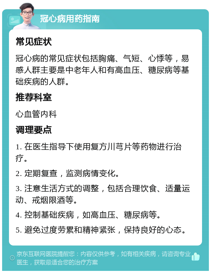 冠心病用药指南 常见症状 冠心病的常见症状包括胸痛、气短、心悸等，易感人群主要是中老年人和有高血压、糖尿病等基础疾病的人群。 推荐科室 心血管内科 调理要点 1. 在医生指导下使用复方川芎片等药物进行治疗。 2. 定期复查，监测病情变化。 3. 注意生活方式的调整，包括合理饮食、适量运动、戒烟限酒等。 4. 控制基础疾病，如高血压、糖尿病等。 5. 避免过度劳累和精神紧张，保持良好的心态。