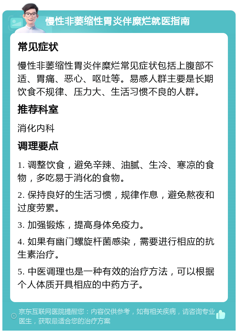 慢性非萎缩性胃炎伴糜烂就医指南 常见症状 慢性非萎缩性胃炎伴糜烂常见症状包括上腹部不适、胃痛、恶心、呕吐等。易感人群主要是长期饮食不规律、压力大、生活习惯不良的人群。 推荐科室 消化内科 调理要点 1. 调整饮食，避免辛辣、油腻、生冷、寒凉的食物，多吃易于消化的食物。 2. 保持良好的生活习惯，规律作息，避免熬夜和过度劳累。 3. 加强锻炼，提高身体免疫力。 4. 如果有幽门螺旋杆菌感染，需要进行相应的抗生素治疗。 5. 中医调理也是一种有效的治疗方法，可以根据个人体质开具相应的中药方子。