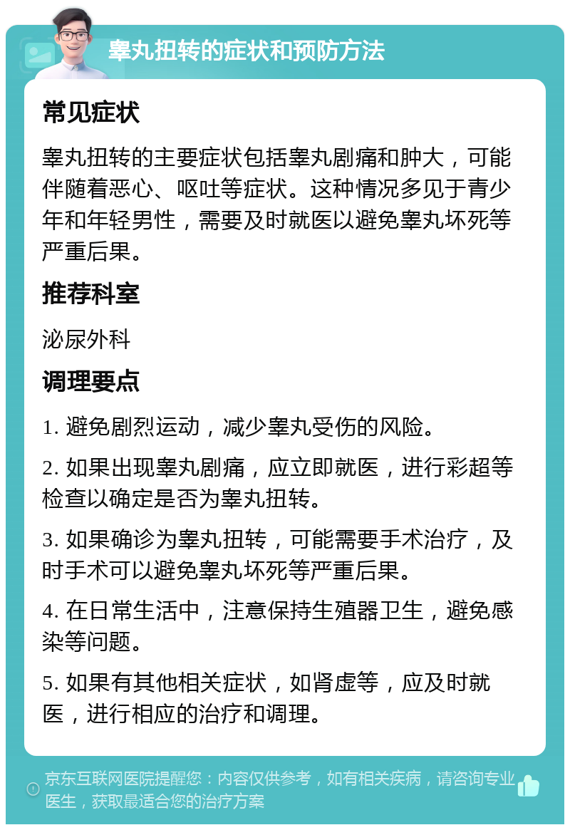 睾丸扭转的症状和预防方法 常见症状 睾丸扭转的主要症状包括睾丸剧痛和肿大，可能伴随着恶心、呕吐等症状。这种情况多见于青少年和年轻男性，需要及时就医以避免睾丸坏死等严重后果。 推荐科室 泌尿外科 调理要点 1. 避免剧烈运动，减少睾丸受伤的风险。 2. 如果出现睾丸剧痛，应立即就医，进行彩超等检查以确定是否为睾丸扭转。 3. 如果确诊为睾丸扭转，可能需要手术治疗，及时手术可以避免睾丸坏死等严重后果。 4. 在日常生活中，注意保持生殖器卫生，避免感染等问题。 5. 如果有其他相关症状，如肾虚等，应及时就医，进行相应的治疗和调理。