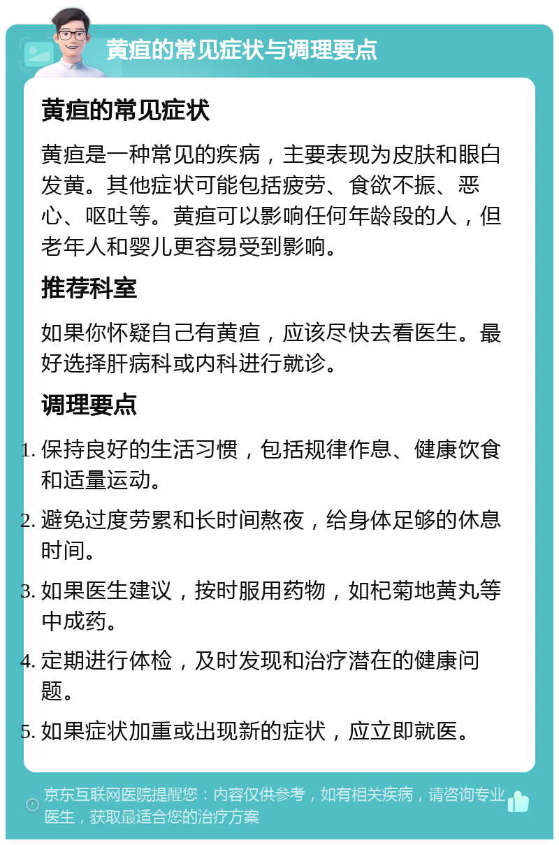 黄疸的常见症状与调理要点 黄疸的常见症状 黄疸是一种常见的疾病，主要表现为皮肤和眼白发黄。其他症状可能包括疲劳、食欲不振、恶心、呕吐等。黄疸可以影响任何年龄段的人，但老年人和婴儿更容易受到影响。 推荐科室 如果你怀疑自己有黄疸，应该尽快去看医生。最好选择肝病科或内科进行就诊。 调理要点 保持良好的生活习惯，包括规律作息、健康饮食和适量运动。 避免过度劳累和长时间熬夜，给身体足够的休息时间。 如果医生建议，按时服用药物，如杞菊地黄丸等中成药。 定期进行体检，及时发现和治疗潜在的健康问题。 如果症状加重或出现新的症状，应立即就医。