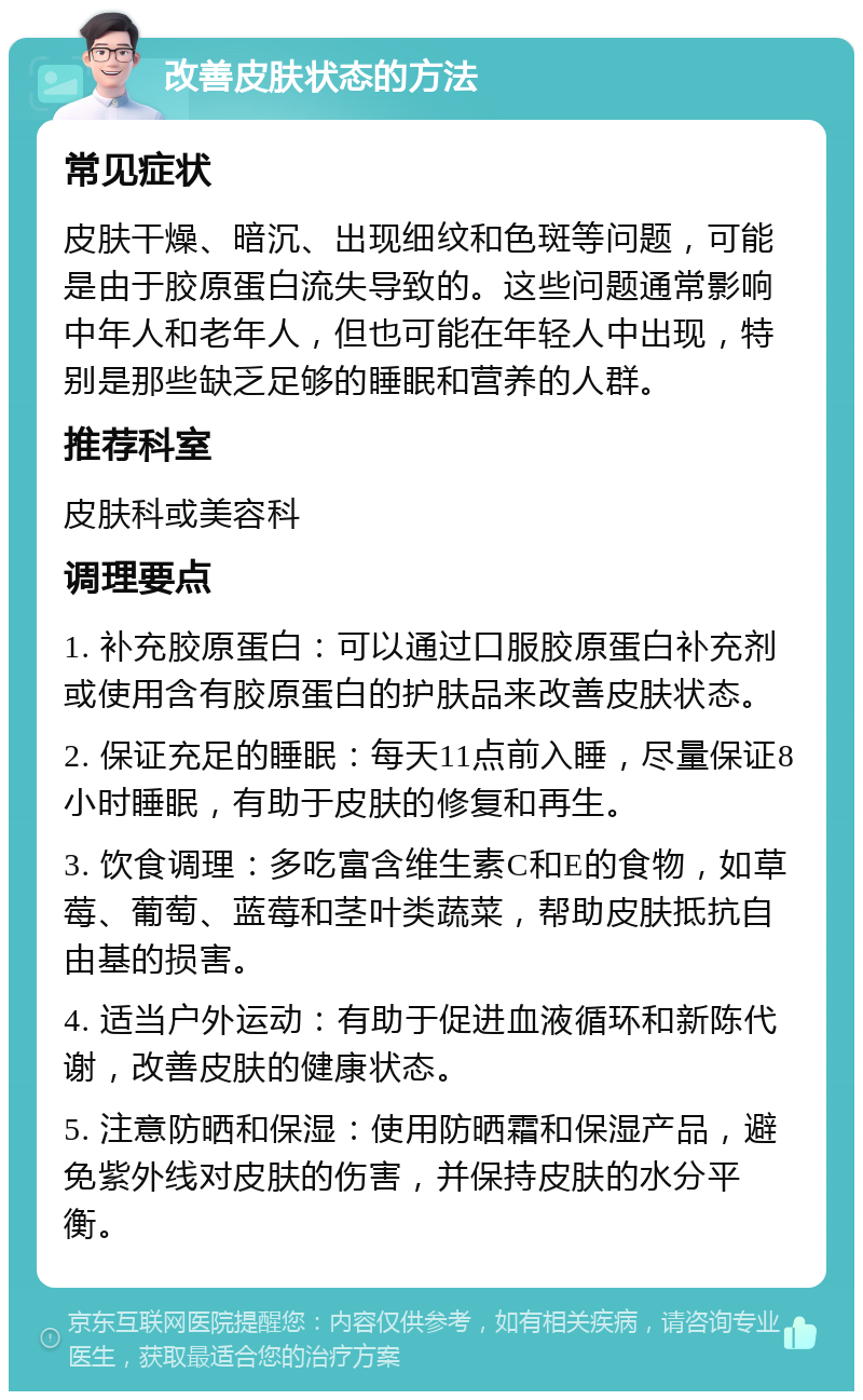 改善皮肤状态的方法 常见症状 皮肤干燥、暗沉、出现细纹和色斑等问题，可能是由于胶原蛋白流失导致的。这些问题通常影响中年人和老年人，但也可能在年轻人中出现，特别是那些缺乏足够的睡眠和营养的人群。 推荐科室 皮肤科或美容科 调理要点 1. 补充胶原蛋白：可以通过口服胶原蛋白补充剂或使用含有胶原蛋白的护肤品来改善皮肤状态。 2. 保证充足的睡眠：每天11点前入睡，尽量保证8小时睡眠，有助于皮肤的修复和再生。 3. 饮食调理：多吃富含维生素C和E的食物，如草莓、葡萄、蓝莓和茎叶类蔬菜，帮助皮肤抵抗自由基的损害。 4. 适当户外运动：有助于促进血液循环和新陈代谢，改善皮肤的健康状态。 5. 注意防晒和保湿：使用防晒霜和保湿产品，避免紫外线对皮肤的伤害，并保持皮肤的水分平衡。