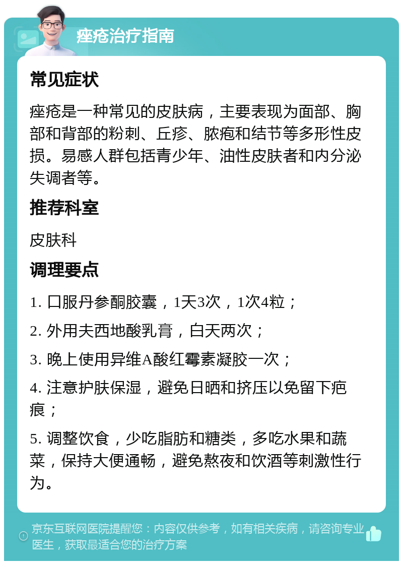 痤疮治疗指南 常见症状 痤疮是一种常见的皮肤病，主要表现为面部、胸部和背部的粉刺、丘疹、脓疱和结节等多形性皮损。易感人群包括青少年、油性皮肤者和内分泌失调者等。 推荐科室 皮肤科 调理要点 1. 口服丹参酮胶囊，1天3次，1次4粒； 2. 外用夫西地酸乳膏，白天两次； 3. 晚上使用异维A酸红霉素凝胶一次； 4. 注意护肤保湿，避免日晒和挤压以免留下疤痕； 5. 调整饮食，少吃脂肪和糖类，多吃水果和蔬菜，保持大便通畅，避免熬夜和饮酒等刺激性行为。