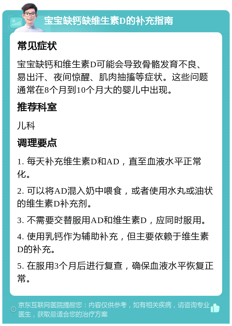 宝宝缺钙缺维生素D的补充指南 常见症状 宝宝缺钙和维生素D可能会导致骨骼发育不良、易出汗、夜间惊醒、肌肉抽搐等症状。这些问题通常在8个月到10个月大的婴儿中出现。 推荐科室 儿科 调理要点 1. 每天补充维生素D和AD，直至血液水平正常化。 2. 可以将AD混入奶中喂食，或者使用水丸或油状的维生素D补充剂。 3. 不需要交替服用AD和维生素D，应同时服用。 4. 使用乳钙作为辅助补充，但主要依赖于维生素D的补充。 5. 在服用3个月后进行复查，确保血液水平恢复正常。