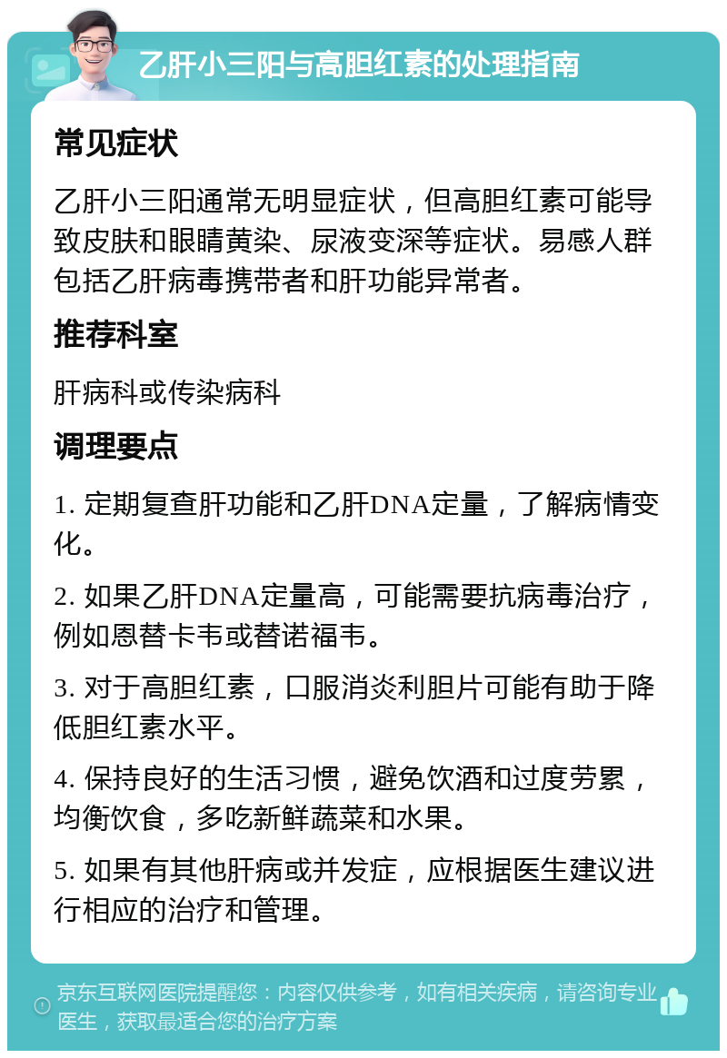 乙肝小三阳与高胆红素的处理指南 常见症状 乙肝小三阳通常无明显症状，但高胆红素可能导致皮肤和眼睛黄染、尿液变深等症状。易感人群包括乙肝病毒携带者和肝功能异常者。 推荐科室 肝病科或传染病科 调理要点 1. 定期复查肝功能和乙肝DNA定量，了解病情变化。 2. 如果乙肝DNA定量高，可能需要抗病毒治疗，例如恩替卡韦或替诺福韦。 3. 对于高胆红素，口服消炎利胆片可能有助于降低胆红素水平。 4. 保持良好的生活习惯，避免饮酒和过度劳累，均衡饮食，多吃新鲜蔬菜和水果。 5. 如果有其他肝病或并发症，应根据医生建议进行相应的治疗和管理。