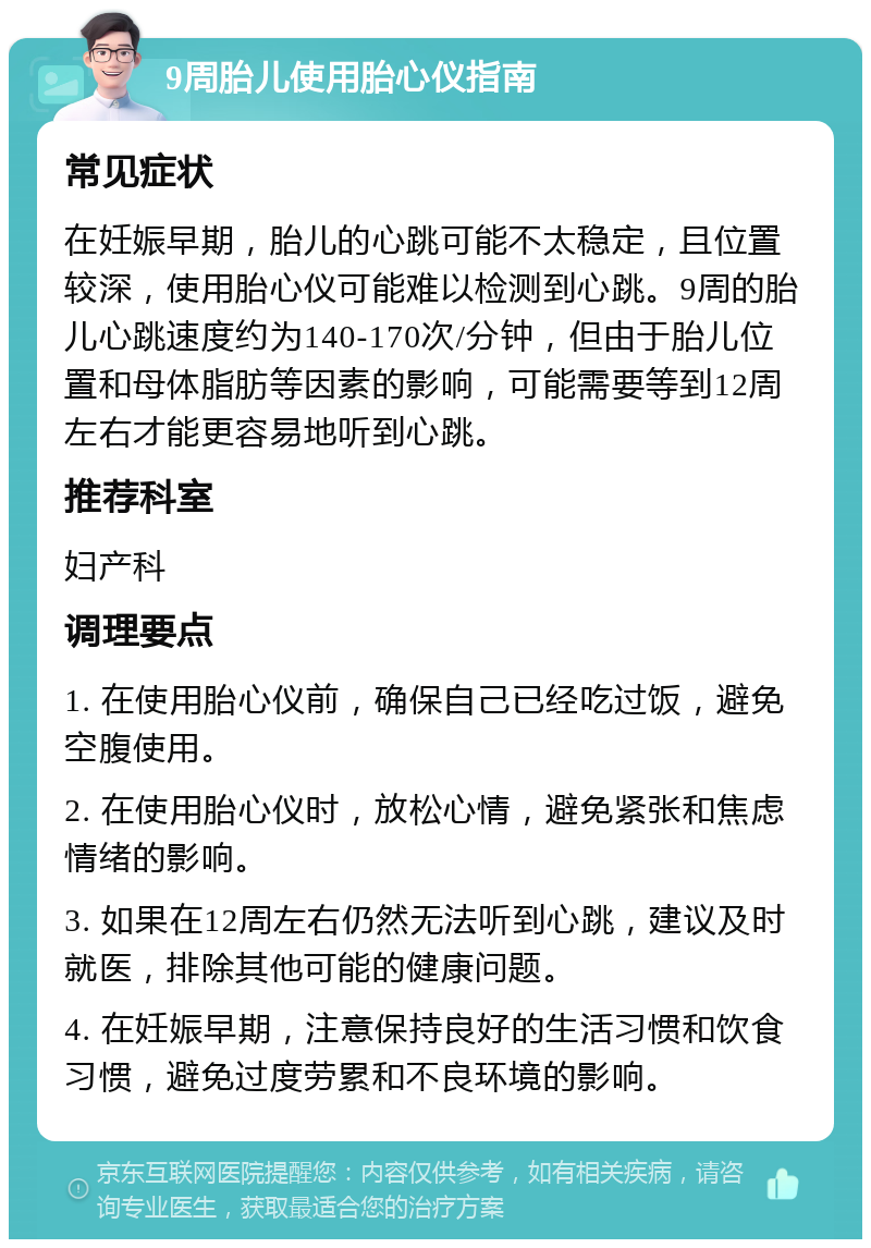 9周胎儿使用胎心仪指南 常见症状 在妊娠早期，胎儿的心跳可能不太稳定，且位置较深，使用胎心仪可能难以检测到心跳。9周的胎儿心跳速度约为140-170次/分钟，但由于胎儿位置和母体脂肪等因素的影响，可能需要等到12周左右才能更容易地听到心跳。 推荐科室 妇产科 调理要点 1. 在使用胎心仪前，确保自己已经吃过饭，避免空腹使用。 2. 在使用胎心仪时，放松心情，避免紧张和焦虑情绪的影响。 3. 如果在12周左右仍然无法听到心跳，建议及时就医，排除其他可能的健康问题。 4. 在妊娠早期，注意保持良好的生活习惯和饮食习惯，避免过度劳累和不良环境的影响。