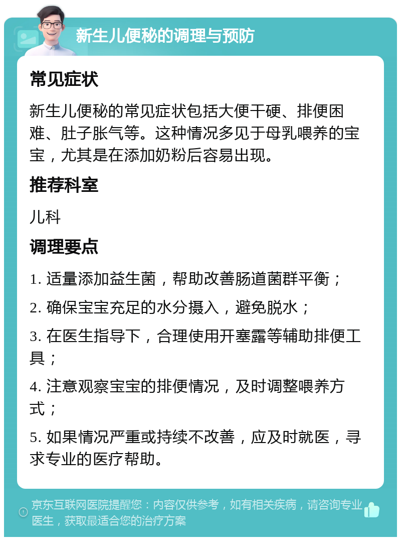 新生儿便秘的调理与预防 常见症状 新生儿便秘的常见症状包括大便干硬、排便困难、肚子胀气等。这种情况多见于母乳喂养的宝宝，尤其是在添加奶粉后容易出现。 推荐科室 儿科 调理要点 1. 适量添加益生菌，帮助改善肠道菌群平衡； 2. 确保宝宝充足的水分摄入，避免脱水； 3. 在医生指导下，合理使用开塞露等辅助排便工具； 4. 注意观察宝宝的排便情况，及时调整喂养方式； 5. 如果情况严重或持续不改善，应及时就医，寻求专业的医疗帮助。