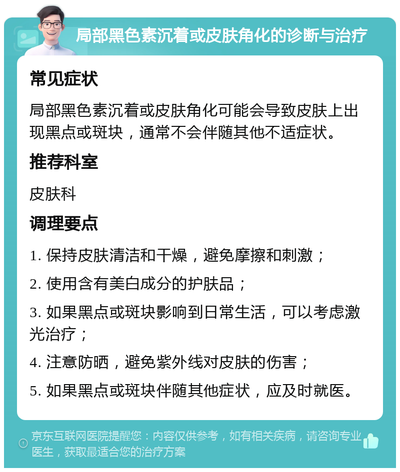 局部黑色素沉着或皮肤角化的诊断与治疗 常见症状 局部黑色素沉着或皮肤角化可能会导致皮肤上出现黑点或斑块，通常不会伴随其他不适症状。 推荐科室 皮肤科 调理要点 1. 保持皮肤清洁和干燥，避免摩擦和刺激； 2. 使用含有美白成分的护肤品； 3. 如果黑点或斑块影响到日常生活，可以考虑激光治疗； 4. 注意防晒，避免紫外线对皮肤的伤害； 5. 如果黑点或斑块伴随其他症状，应及时就医。