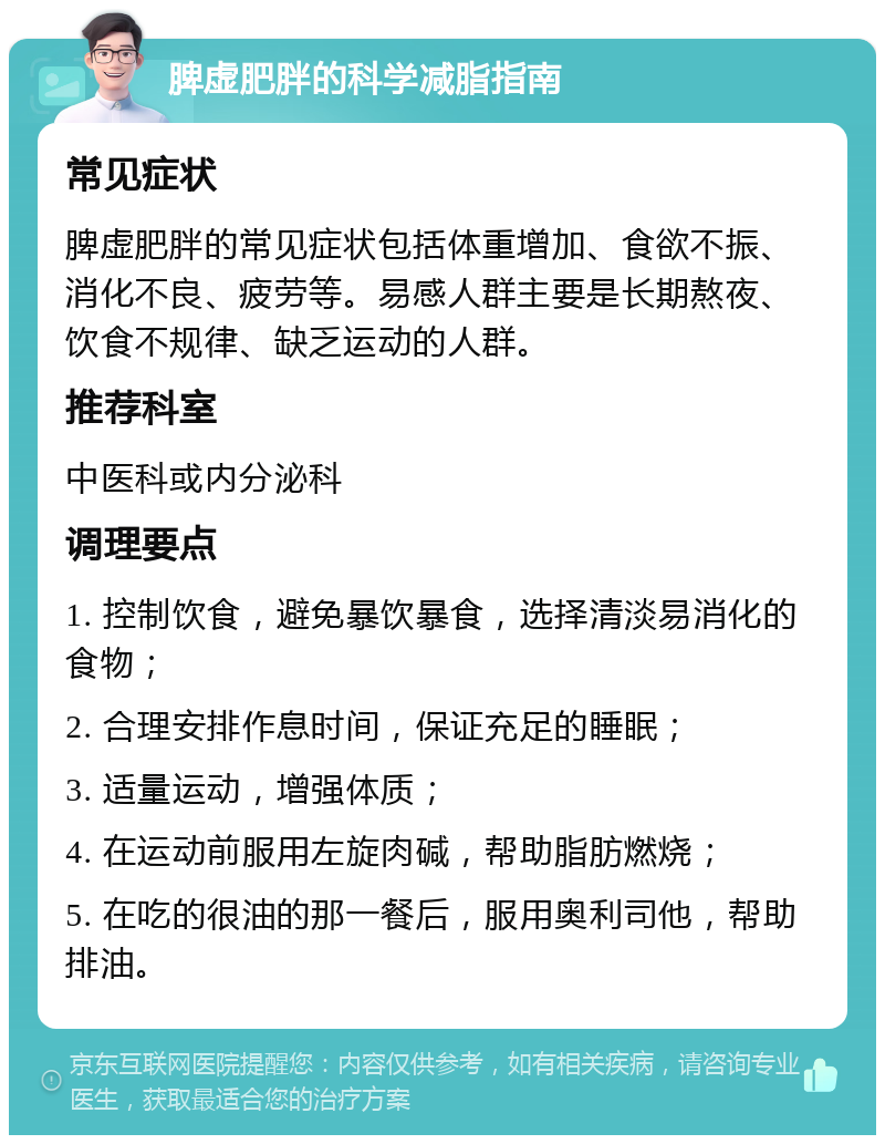 脾虚肥胖的科学减脂指南 常见症状 脾虚肥胖的常见症状包括体重增加、食欲不振、消化不良、疲劳等。易感人群主要是长期熬夜、饮食不规律、缺乏运动的人群。 推荐科室 中医科或内分泌科 调理要点 1. 控制饮食，避免暴饮暴食，选择清淡易消化的食物； 2. 合理安排作息时间，保证充足的睡眠； 3. 适量运动，增强体质； 4. 在运动前服用左旋肉碱，帮助脂肪燃烧； 5. 在吃的很油的那一餐后，服用奥利司他，帮助排油。