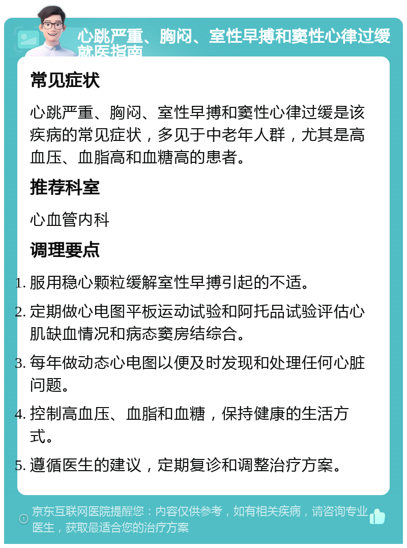 心跳严重、胸闷、室性早搏和窦性心律过缓就医指南 常见症状 心跳严重、胸闷、室性早搏和窦性心律过缓是该疾病的常见症状，多见于中老年人群，尤其是高血压、血脂高和血糖高的患者。 推荐科室 心血管内科 调理要点 服用稳心颗粒缓解室性早搏引起的不适。 定期做心电图平板运动试验和阿托品试验评估心肌缺血情况和病态窦房结综合。 每年做动态心电图以便及时发现和处理任何心脏问题。 控制高血压、血脂和血糖，保持健康的生活方式。 遵循医生的建议，定期复诊和调整治疗方案。