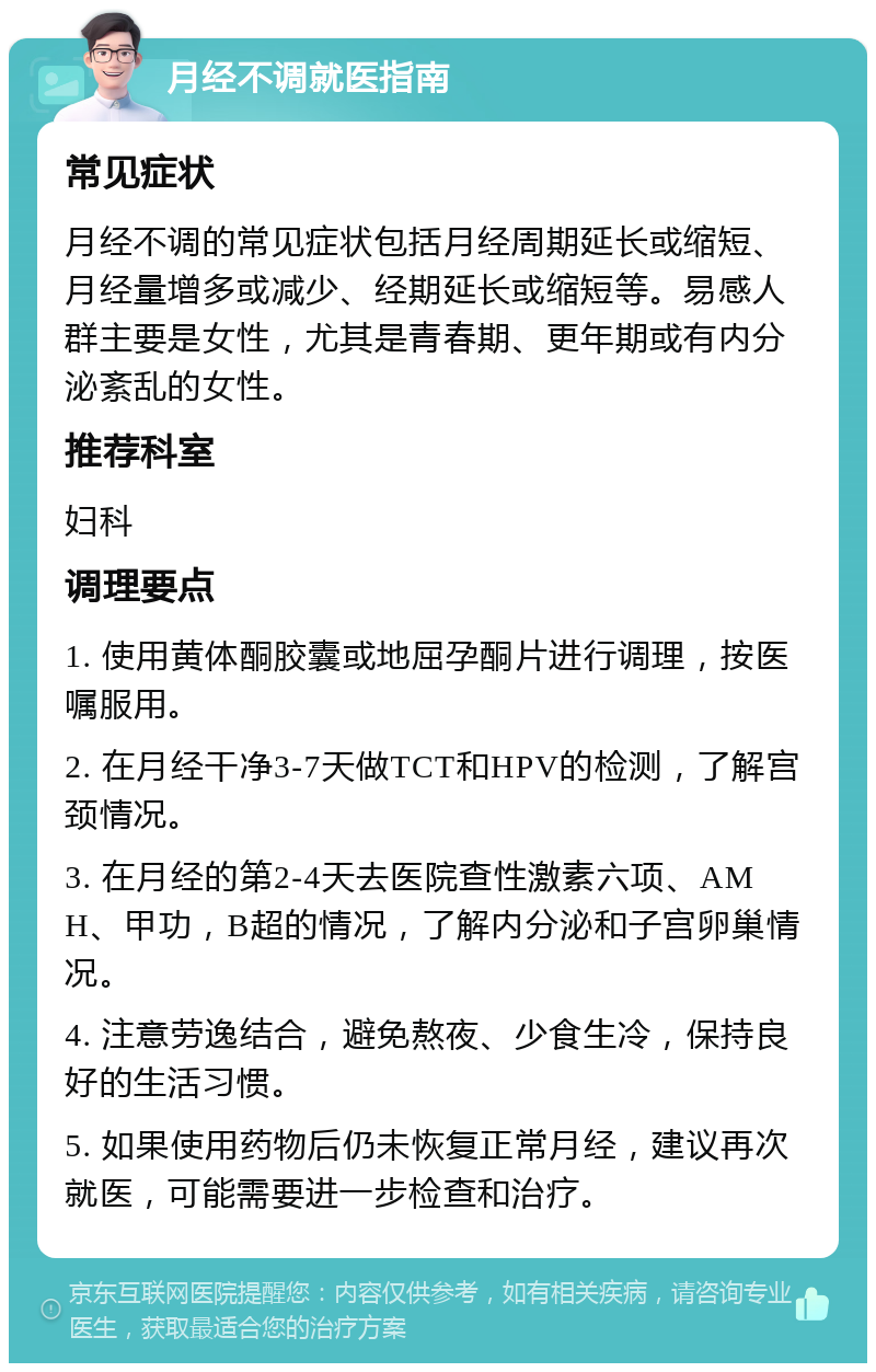 月经不调就医指南 常见症状 月经不调的常见症状包括月经周期延长或缩短、月经量增多或减少、经期延长或缩短等。易感人群主要是女性，尤其是青春期、更年期或有内分泌紊乱的女性。 推荐科室 妇科 调理要点 1. 使用黄体酮胶囊或地屈孕酮片进行调理，按医嘱服用。 2. 在月经干净3-7天做TCT和HPV的检测，了解宫颈情况。 3. 在月经的第2-4天去医院查性激素六项、AMH、甲功，B超的情况，了解内分泌和子宫卵巢情况。 4. 注意劳逸结合，避免熬夜、少食生冷，保持良好的生活习惯。 5. 如果使用药物后仍未恢复正常月经，建议再次就医，可能需要进一步检查和治疗。