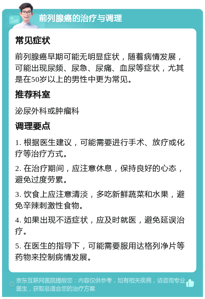 前列腺癌的治疗与调理 常见症状 前列腺癌早期可能无明显症状，随着病情发展，可能出现尿频、尿急、尿痛、血尿等症状，尤其是在50岁以上的男性中更为常见。 推荐科室 泌尿外科或肿瘤科 调理要点 1. 根据医生建议，可能需要进行手术、放疗或化疗等治疗方式。 2. 在治疗期间，应注意休息，保持良好的心态，避免过度劳累。 3. 饮食上应注意清淡，多吃新鲜蔬菜和水果，避免辛辣刺激性食物。 4. 如果出现不适症状，应及时就医，避免延误治疗。 5. 在医生的指导下，可能需要服用达格列净片等药物来控制病情发展。