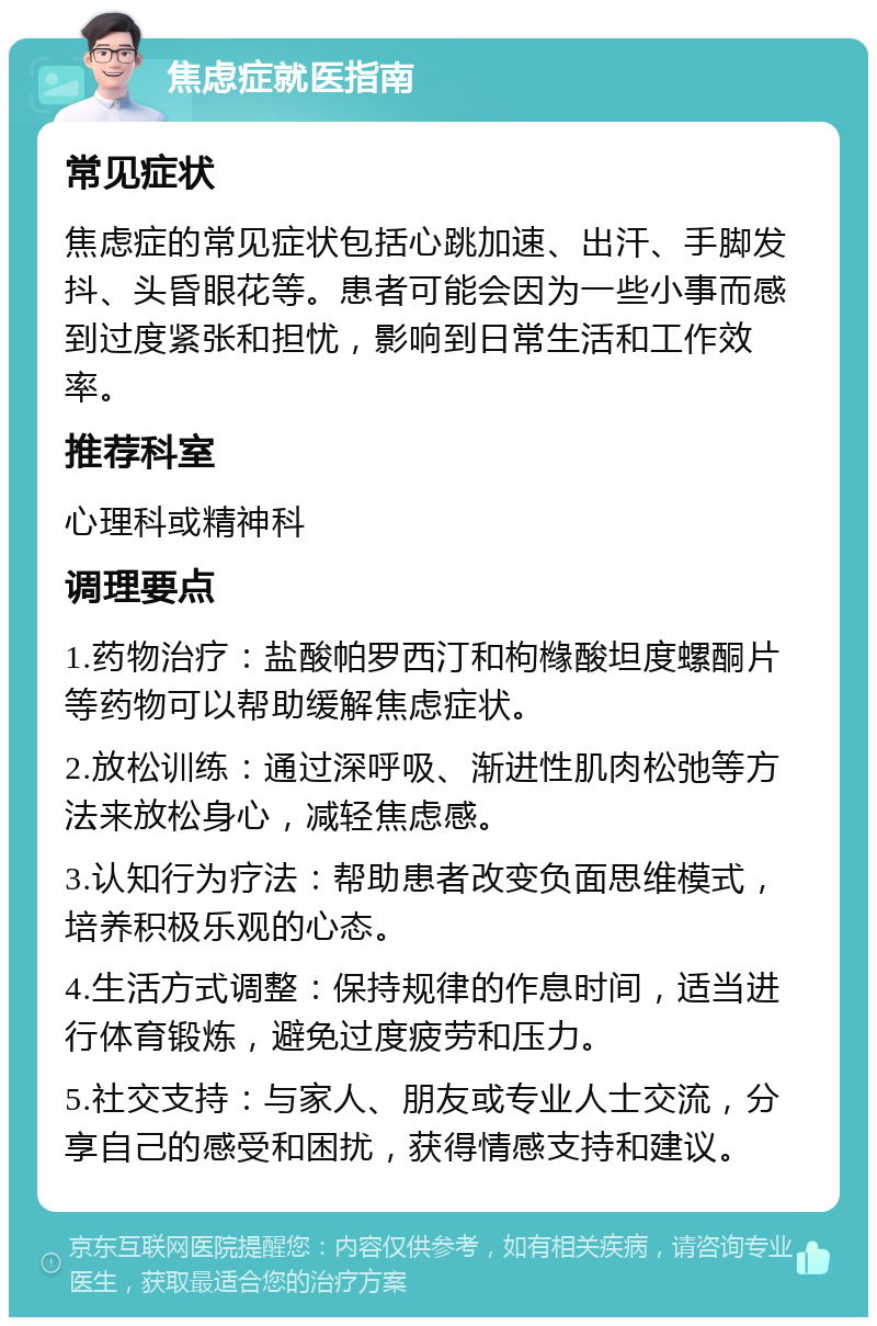 焦虑症就医指南 常见症状 焦虑症的常见症状包括心跳加速、出汗、手脚发抖、头昏眼花等。患者可能会因为一些小事而感到过度紧张和担忧，影响到日常生活和工作效率。 推荐科室 心理科或精神科 调理要点 1.药物治疗：盐酸帕罗西汀和枸橼酸坦度螺酮片等药物可以帮助缓解焦虑症状。 2.放松训练：通过深呼吸、渐进性肌肉松弛等方法来放松身心，减轻焦虑感。 3.认知行为疗法：帮助患者改变负面思维模式，培养积极乐观的心态。 4.生活方式调整：保持规律的作息时间，适当进行体育锻炼，避免过度疲劳和压力。 5.社交支持：与家人、朋友或专业人士交流，分享自己的感受和困扰，获得情感支持和建议。