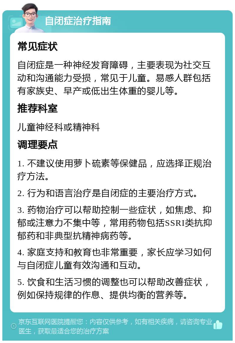 自闭症治疗指南 常见症状 自闭症是一种神经发育障碍，主要表现为社交互动和沟通能力受损，常见于儿童。易感人群包括有家族史、早产或低出生体重的婴儿等。 推荐科室 儿童神经科或精神科 调理要点 1. 不建议使用萝卜硫素等保健品，应选择正规治疗方法。 2. 行为和语言治疗是自闭症的主要治疗方式。 3. 药物治疗可以帮助控制一些症状，如焦虑、抑郁或注意力不集中等，常用药物包括SSRI类抗抑郁药和非典型抗精神病药等。 4. 家庭支持和教育也非常重要，家长应学习如何与自闭症儿童有效沟通和互动。 5. 饮食和生活习惯的调整也可以帮助改善症状，例如保持规律的作息、提供均衡的营养等。