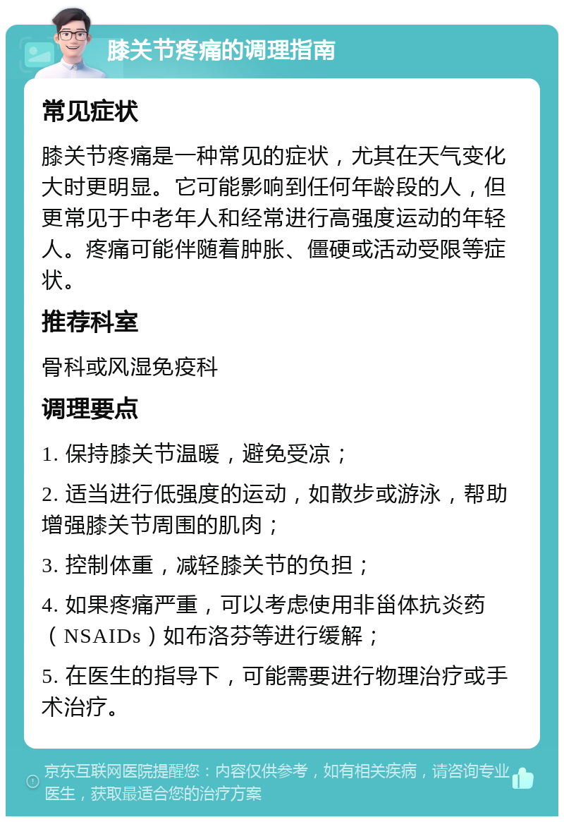 膝关节疼痛的调理指南 常见症状 膝关节疼痛是一种常见的症状，尤其在天气变化大时更明显。它可能影响到任何年龄段的人，但更常见于中老年人和经常进行高强度运动的年轻人。疼痛可能伴随着肿胀、僵硬或活动受限等症状。 推荐科室 骨科或风湿免疫科 调理要点 1. 保持膝关节温暖，避免受凉； 2. 适当进行低强度的运动，如散步或游泳，帮助增强膝关节周围的肌肉； 3. 控制体重，减轻膝关节的负担； 4. 如果疼痛严重，可以考虑使用非甾体抗炎药（NSAIDs）如布洛芬等进行缓解； 5. 在医生的指导下，可能需要进行物理治疗或手术治疗。