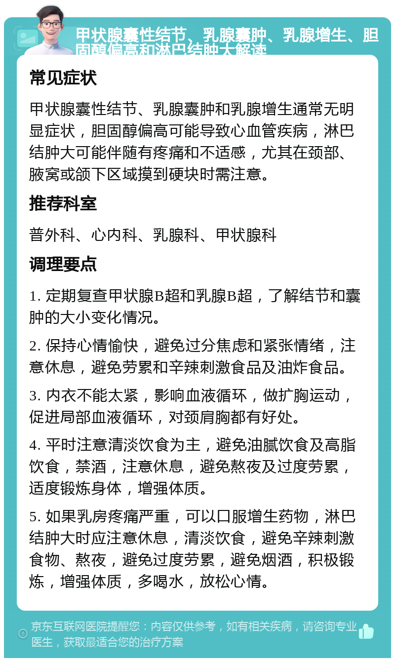 甲状腺囊性结节、乳腺囊肿、乳腺增生、胆固醇偏高和淋巴结肿大解读 常见症状 甲状腺囊性结节、乳腺囊肿和乳腺增生通常无明显症状，胆固醇偏高可能导致心血管疾病，淋巴结肿大可能伴随有疼痛和不适感，尤其在颈部、腋窝或颌下区域摸到硬块时需注意。 推荐科室 普外科、心内科、乳腺科、甲状腺科 调理要点 1. 定期复查甲状腺B超和乳腺B超，了解结节和囊肿的大小变化情况。 2. 保持心情愉快，避免过分焦虑和紧张情绪，注意休息，避免劳累和辛辣刺激食品及油炸食品。 3. 内衣不能太紧，影响血液循环，做扩胸运动，促进局部血液循环，对颈肩胸都有好处。 4. 平时注意清淡饮食为主，避免油腻饮食及高脂饮食，禁酒，注意休息，避免熬夜及过度劳累，适度锻炼身体，增强体质。 5. 如果乳房疼痛严重，可以口服增生药物，淋巴结肿大时应注意休息，清淡饮食，避免辛辣刺激食物、熬夜，避免过度劳累，避免烟酒，积极锻炼，增强体质，多喝水，放松心情。