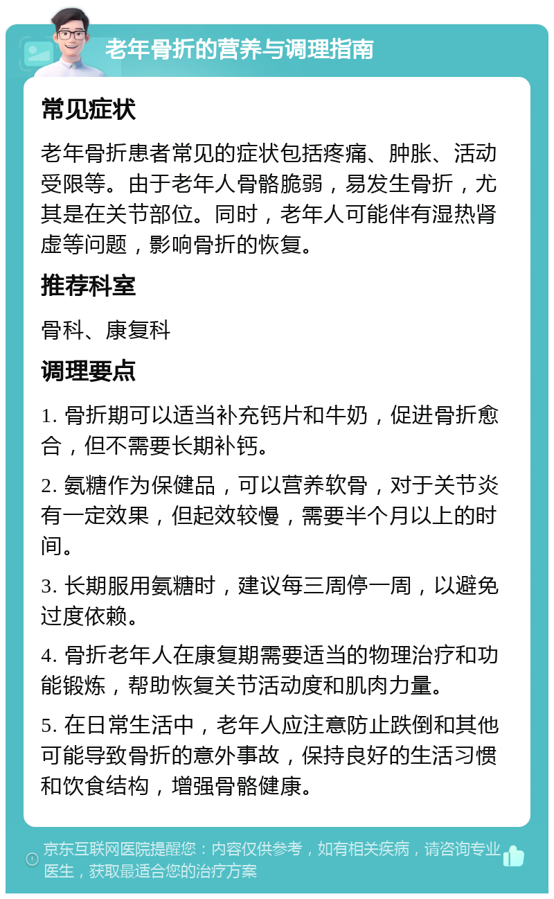 老年骨折的营养与调理指南 常见症状 老年骨折患者常见的症状包括疼痛、肿胀、活动受限等。由于老年人骨骼脆弱，易发生骨折，尤其是在关节部位。同时，老年人可能伴有湿热肾虚等问题，影响骨折的恢复。 推荐科室 骨科、康复科 调理要点 1. 骨折期可以适当补充钙片和牛奶，促进骨折愈合，但不需要长期补钙。 2. 氨糖作为保健品，可以营养软骨，对于关节炎有一定效果，但起效较慢，需要半个月以上的时间。 3. 长期服用氨糖时，建议每三周停一周，以避免过度依赖。 4. 骨折老年人在康复期需要适当的物理治疗和功能锻炼，帮助恢复关节活动度和肌肉力量。 5. 在日常生活中，老年人应注意防止跌倒和其他可能导致骨折的意外事故，保持良好的生活习惯和饮食结构，增强骨骼健康。