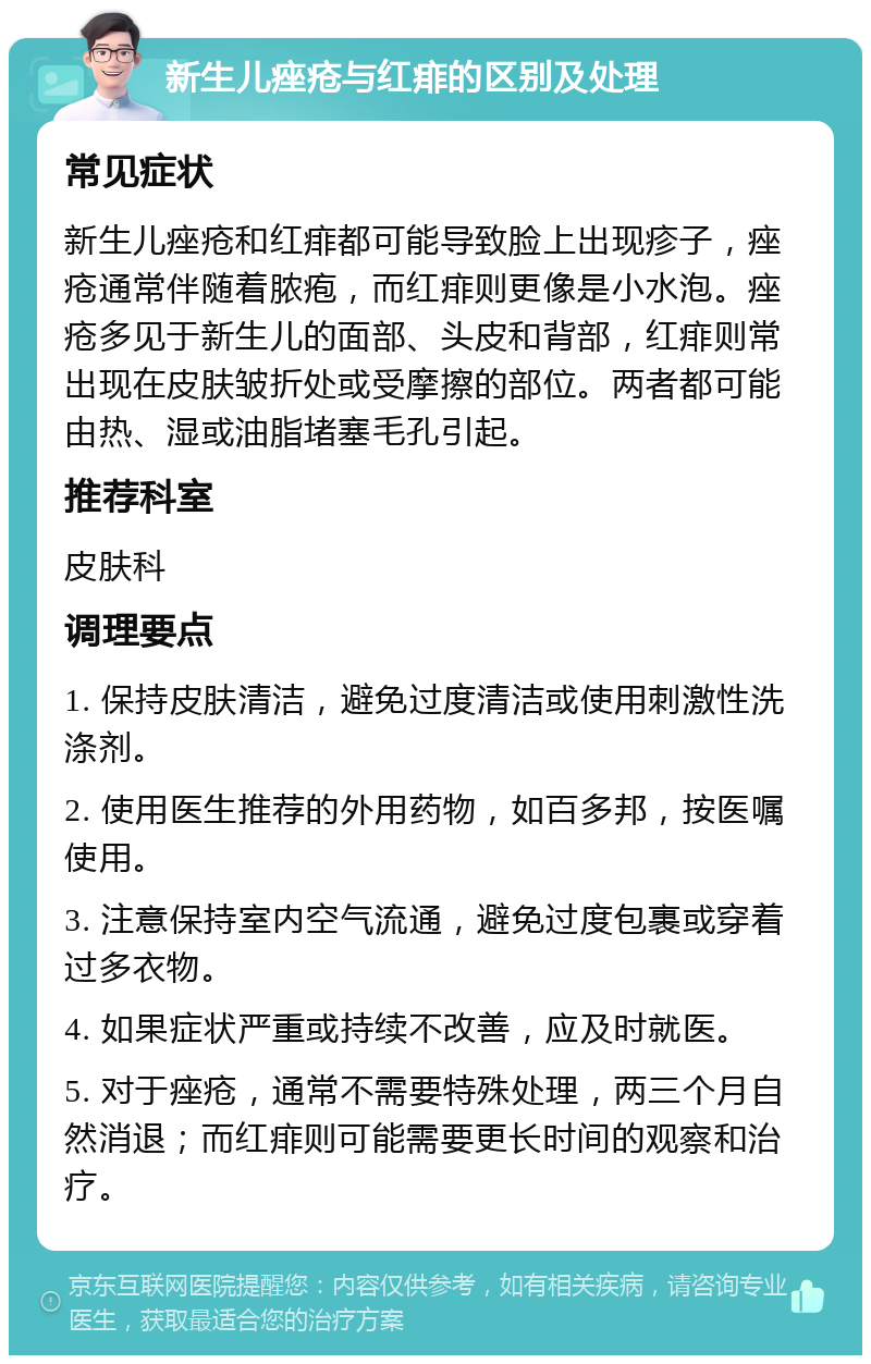 新生儿痤疮与红痱的区别及处理 常见症状 新生儿痤疮和红痱都可能导致脸上出现疹子，痤疮通常伴随着脓疱，而红痱则更像是小水泡。痤疮多见于新生儿的面部、头皮和背部，红痱则常出现在皮肤皱折处或受摩擦的部位。两者都可能由热、湿或油脂堵塞毛孔引起。 推荐科室 皮肤科 调理要点 1. 保持皮肤清洁，避免过度清洁或使用刺激性洗涤剂。 2. 使用医生推荐的外用药物，如百多邦，按医嘱使用。 3. 注意保持室内空气流通，避免过度包裹或穿着过多衣物。 4. 如果症状严重或持续不改善，应及时就医。 5. 对于痤疮，通常不需要特殊处理，两三个月自然消退；而红痱则可能需要更长时间的观察和治疗。