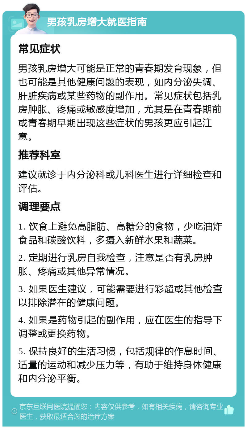 男孩乳房增大就医指南 常见症状 男孩乳房增大可能是正常的青春期发育现象，但也可能是其他健康问题的表现，如内分泌失调、肝脏疾病或某些药物的副作用。常见症状包括乳房肿胀、疼痛或敏感度增加，尤其是在青春期前或青春期早期出现这些症状的男孩更应引起注意。 推荐科室 建议就诊于内分泌科或儿科医生进行详细检查和评估。 调理要点 1. 饮食上避免高脂肪、高糖分的食物，少吃油炸食品和碳酸饮料，多摄入新鲜水果和蔬菜。 2. 定期进行乳房自我检查，注意是否有乳房肿胀、疼痛或其他异常情况。 3. 如果医生建议，可能需要进行彩超或其他检查以排除潜在的健康问题。 4. 如果是药物引起的副作用，应在医生的指导下调整或更换药物。 5. 保持良好的生活习惯，包括规律的作息时间、适量的运动和减少压力等，有助于维持身体健康和内分泌平衡。