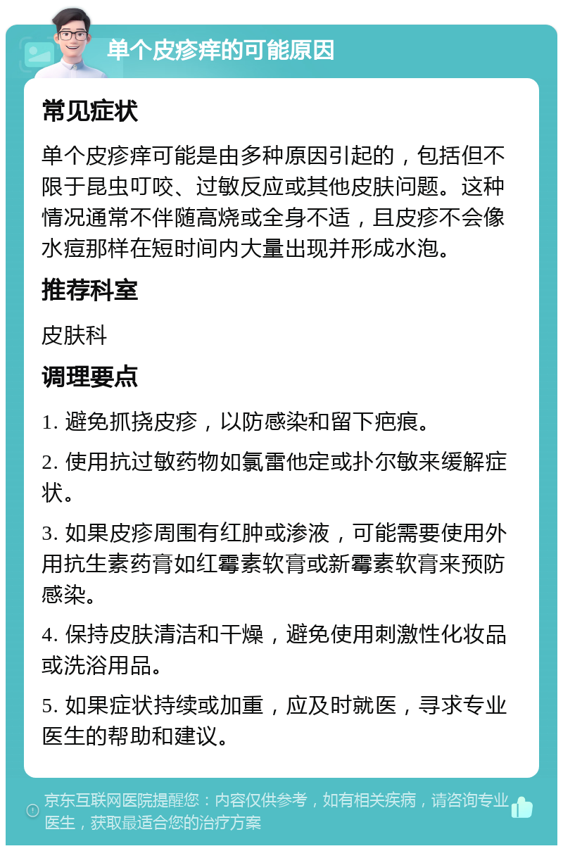 单个皮疹痒的可能原因 常见症状 单个皮疹痒可能是由多种原因引起的，包括但不限于昆虫叮咬、过敏反应或其他皮肤问题。这种情况通常不伴随高烧或全身不适，且皮疹不会像水痘那样在短时间内大量出现并形成水泡。 推荐科室 皮肤科 调理要点 1. 避免抓挠皮疹，以防感染和留下疤痕。 2. 使用抗过敏药物如氯雷他定或扑尔敏来缓解症状。 3. 如果皮疹周围有红肿或渗液，可能需要使用外用抗生素药膏如红霉素软膏或新霉素软膏来预防感染。 4. 保持皮肤清洁和干燥，避免使用刺激性化妆品或洗浴用品。 5. 如果症状持续或加重，应及时就医，寻求专业医生的帮助和建议。