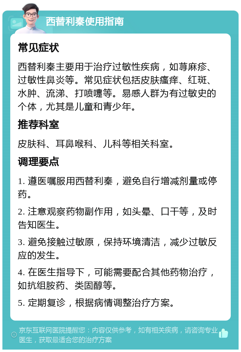 西替利秦使用指南 常见症状 西替利秦主要用于治疗过敏性疾病，如荨麻疹、过敏性鼻炎等。常见症状包括皮肤瘙痒、红斑、水肿、流涕、打喷嚏等。易感人群为有过敏史的个体，尤其是儿童和青少年。 推荐科室 皮肤科、耳鼻喉科、儿科等相关科室。 调理要点 1. 遵医嘱服用西替利秦，避免自行增减剂量或停药。 2. 注意观察药物副作用，如头晕、口干等，及时告知医生。 3. 避免接触过敏原，保持环境清洁，减少过敏反应的发生。 4. 在医生指导下，可能需要配合其他药物治疗，如抗组胺药、类固醇等。 5. 定期复诊，根据病情调整治疗方案。