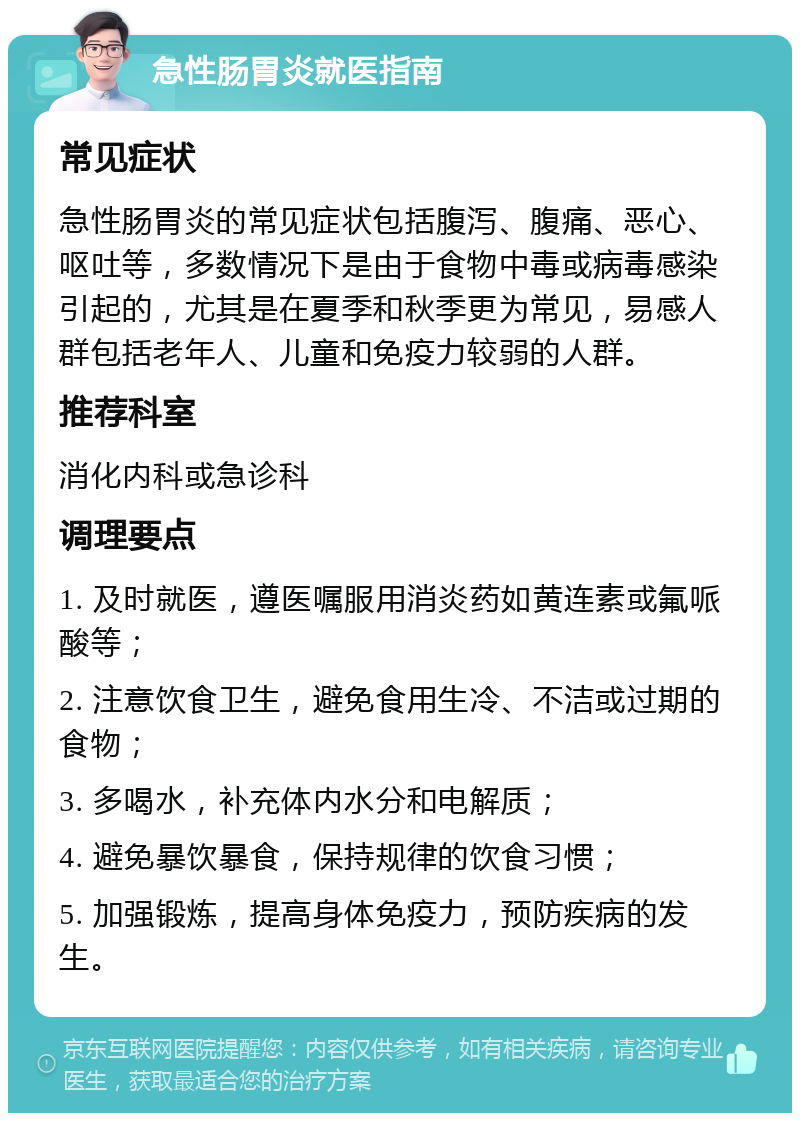 急性肠胃炎就医指南 常见症状 急性肠胃炎的常见症状包括腹泻、腹痛、恶心、呕吐等，多数情况下是由于食物中毒或病毒感染引起的，尤其是在夏季和秋季更为常见，易感人群包括老年人、儿童和免疫力较弱的人群。 推荐科室 消化内科或急诊科 调理要点 1. 及时就医，遵医嘱服用消炎药如黄连素或氟哌酸等； 2. 注意饮食卫生，避免食用生冷、不洁或过期的食物； 3. 多喝水，补充体内水分和电解质； 4. 避免暴饮暴食，保持规律的饮食习惯； 5. 加强锻炼，提高身体免疫力，预防疾病的发生。