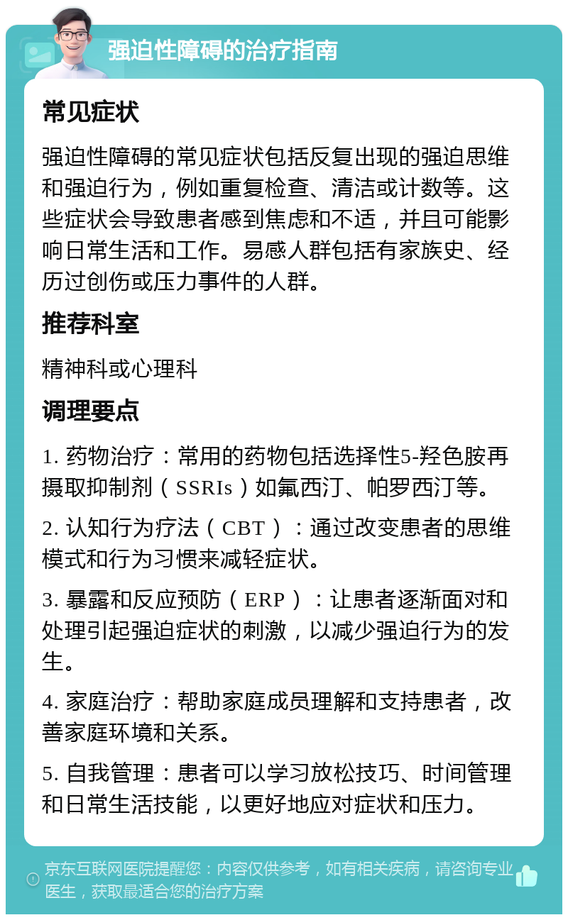 强迫性障碍的治疗指南 常见症状 强迫性障碍的常见症状包括反复出现的强迫思维和强迫行为，例如重复检查、清洁或计数等。这些症状会导致患者感到焦虑和不适，并且可能影响日常生活和工作。易感人群包括有家族史、经历过创伤或压力事件的人群。 推荐科室 精神科或心理科 调理要点 1. 药物治疗：常用的药物包括选择性5-羟色胺再摄取抑制剂（SSRIs）如氟西汀、帕罗西汀等。 2. 认知行为疗法（CBT）：通过改变患者的思维模式和行为习惯来减轻症状。 3. 暴露和反应预防（ERP）：让患者逐渐面对和处理引起强迫症状的刺激，以减少强迫行为的发生。 4. 家庭治疗：帮助家庭成员理解和支持患者，改善家庭环境和关系。 5. 自我管理：患者可以学习放松技巧、时间管理和日常生活技能，以更好地应对症状和压力。