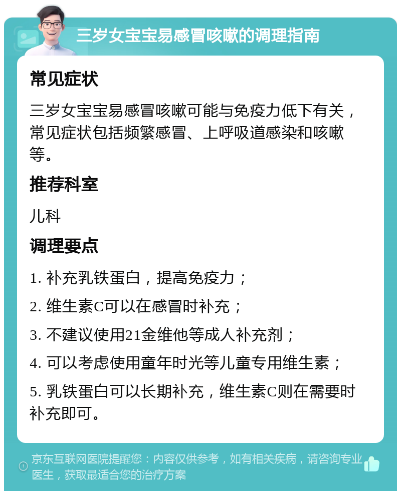 三岁女宝宝易感冒咳嗽的调理指南 常见症状 三岁女宝宝易感冒咳嗽可能与免疫力低下有关，常见症状包括频繁感冒、上呼吸道感染和咳嗽等。 推荐科室 儿科 调理要点 1. 补充乳铁蛋白，提高免疫力； 2. 维生素C可以在感冒时补充； 3. 不建议使用21金维他等成人补充剂； 4. 可以考虑使用童年时光等儿童专用维生素； 5. 乳铁蛋白可以长期补充，维生素C则在需要时补充即可。