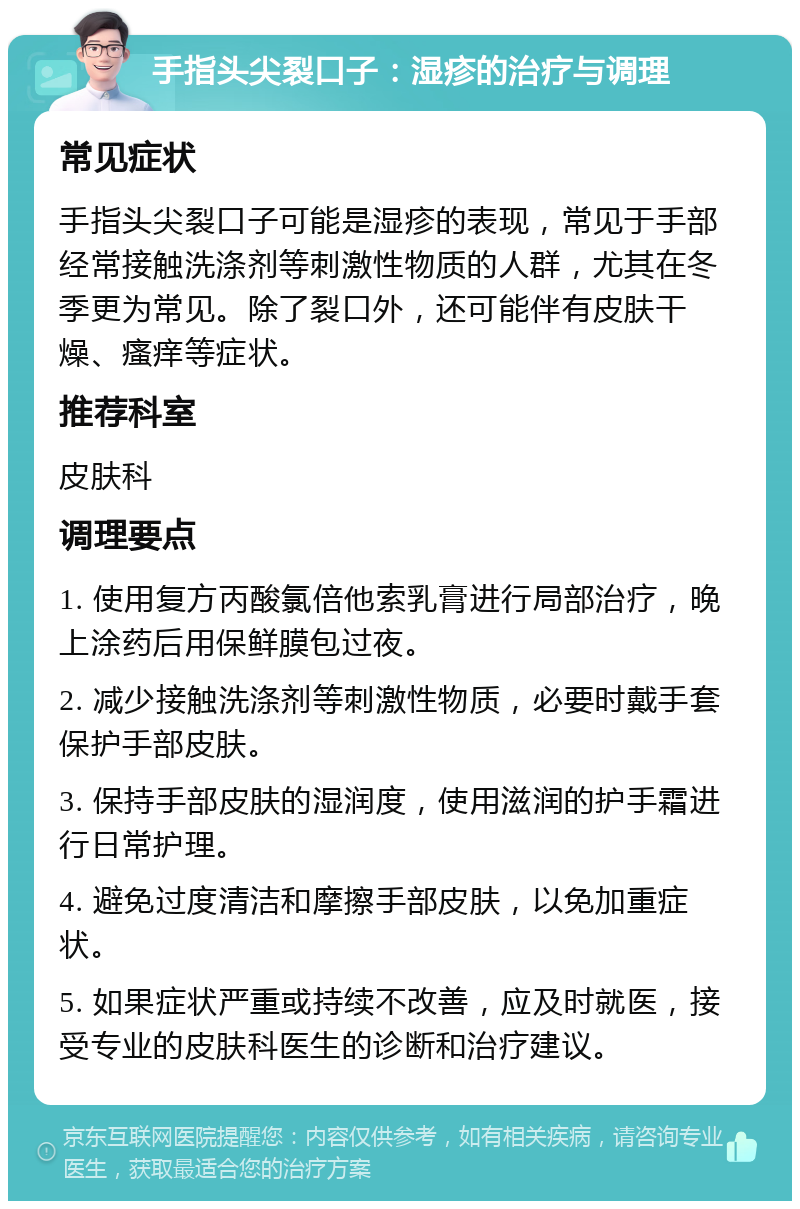 手指头尖裂口子：湿疹的治疗与调理 常见症状 手指头尖裂口子可能是湿疹的表现，常见于手部经常接触洗涤剂等刺激性物质的人群，尤其在冬季更为常见。除了裂口外，还可能伴有皮肤干燥、瘙痒等症状。 推荐科室 皮肤科 调理要点 1. 使用复方丙酸氯倍他索乳膏进行局部治疗，晚上涂药后用保鲜膜包过夜。 2. 减少接触洗涤剂等刺激性物质，必要时戴手套保护手部皮肤。 3. 保持手部皮肤的湿润度，使用滋润的护手霜进行日常护理。 4. 避免过度清洁和摩擦手部皮肤，以免加重症状。 5. 如果症状严重或持续不改善，应及时就医，接受专业的皮肤科医生的诊断和治疗建议。