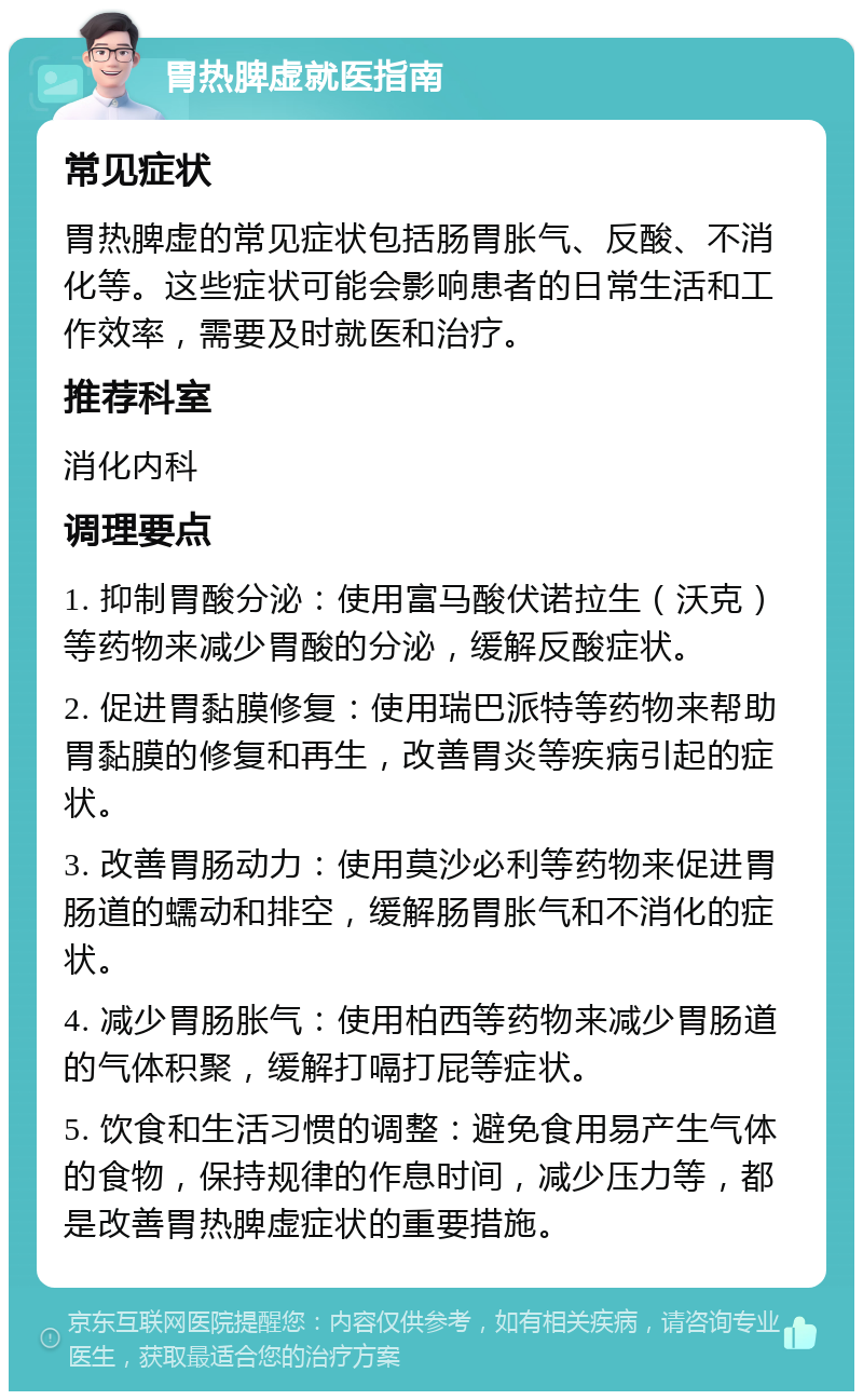 胃热脾虚就医指南 常见症状 胃热脾虚的常见症状包括肠胃胀气、反酸、不消化等。这些症状可能会影响患者的日常生活和工作效率，需要及时就医和治疗。 推荐科室 消化内科 调理要点 1. 抑制胃酸分泌：使用富马酸伏诺拉生（沃克）等药物来减少胃酸的分泌，缓解反酸症状。 2. 促进胃黏膜修复：使用瑞巴派特等药物来帮助胃黏膜的修复和再生，改善胃炎等疾病引起的症状。 3. 改善胃肠动力：使用莫沙必利等药物来促进胃肠道的蠕动和排空，缓解肠胃胀气和不消化的症状。 4. 减少胃肠胀气：使用柏西等药物来减少胃肠道的气体积聚，缓解打嗝打屁等症状。 5. 饮食和生活习惯的调整：避免食用易产生气体的食物，保持规律的作息时间，减少压力等，都是改善胃热脾虚症状的重要措施。