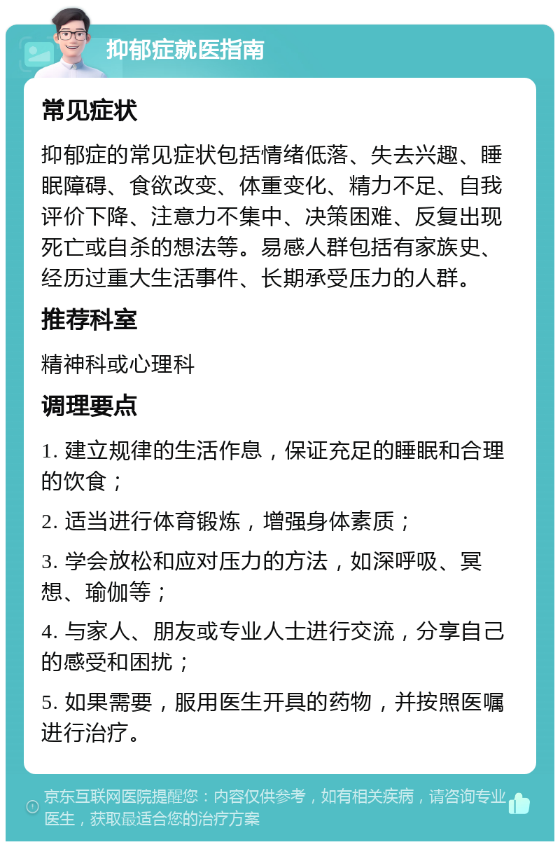 抑郁症就医指南 常见症状 抑郁症的常见症状包括情绪低落、失去兴趣、睡眠障碍、食欲改变、体重变化、精力不足、自我评价下降、注意力不集中、决策困难、反复出现死亡或自杀的想法等。易感人群包括有家族史、经历过重大生活事件、长期承受压力的人群。 推荐科室 精神科或心理科 调理要点 1. 建立规律的生活作息，保证充足的睡眠和合理的饮食； 2. 适当进行体育锻炼，增强身体素质； 3. 学会放松和应对压力的方法，如深呼吸、冥想、瑜伽等； 4. 与家人、朋友或专业人士进行交流，分享自己的感受和困扰； 5. 如果需要，服用医生开具的药物，并按照医嘱进行治疗。