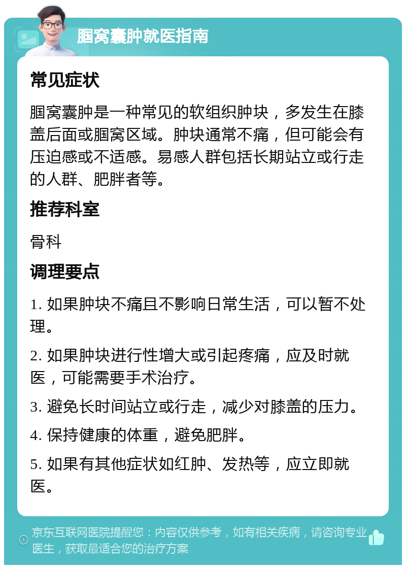 腘窝囊肿就医指南 常见症状 腘窝囊肿是一种常见的软组织肿块，多发生在膝盖后面或腘窝区域。肿块通常不痛，但可能会有压迫感或不适感。易感人群包括长期站立或行走的人群、肥胖者等。 推荐科室 骨科 调理要点 1. 如果肿块不痛且不影响日常生活，可以暂不处理。 2. 如果肿块进行性增大或引起疼痛，应及时就医，可能需要手术治疗。 3. 避免长时间站立或行走，减少对膝盖的压力。 4. 保持健康的体重，避免肥胖。 5. 如果有其他症状如红肿、发热等，应立即就医。