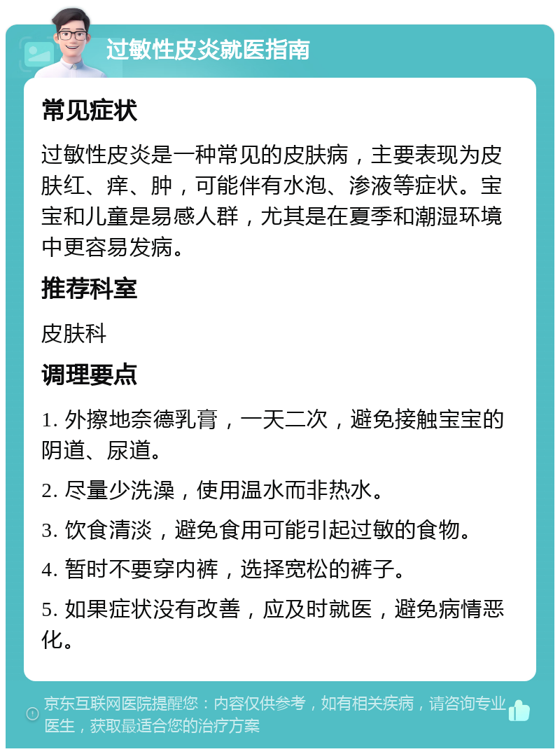 过敏性皮炎就医指南 常见症状 过敏性皮炎是一种常见的皮肤病，主要表现为皮肤红、痒、肿，可能伴有水泡、渗液等症状。宝宝和儿童是易感人群，尤其是在夏季和潮湿环境中更容易发病。 推荐科室 皮肤科 调理要点 1. 外擦地奈德乳膏，一天二次，避免接触宝宝的阴道、尿道。 2. 尽量少洗澡，使用温水而非热水。 3. 饮食清淡，避免食用可能引起过敏的食物。 4. 暂时不要穿内裤，选择宽松的裤子。 5. 如果症状没有改善，应及时就医，避免病情恶化。