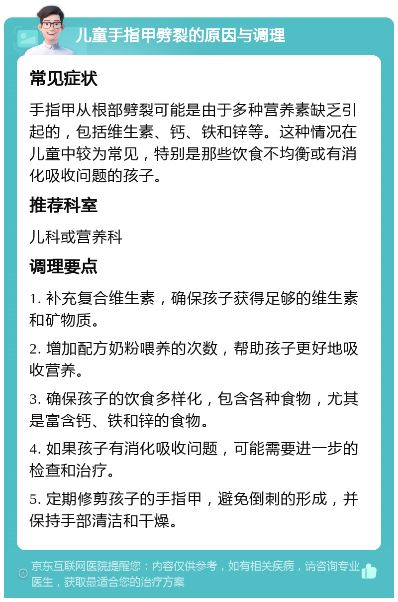 儿童手指甲劈裂的原因与调理 常见症状 手指甲从根部劈裂可能是由于多种营养素缺乏引起的，包括维生素、钙、铁和锌等。这种情况在儿童中较为常见，特别是那些饮食不均衡或有消化吸收问题的孩子。 推荐科室 儿科或营养科 调理要点 1. 补充复合维生素，确保孩子获得足够的维生素和矿物质。 2. 增加配方奶粉喂养的次数，帮助孩子更好地吸收营养。 3. 确保孩子的饮食多样化，包含各种食物，尤其是富含钙、铁和锌的食物。 4. 如果孩子有消化吸收问题，可能需要进一步的检查和治疗。 5. 定期修剪孩子的手指甲，避免倒刺的形成，并保持手部清洁和干燥。