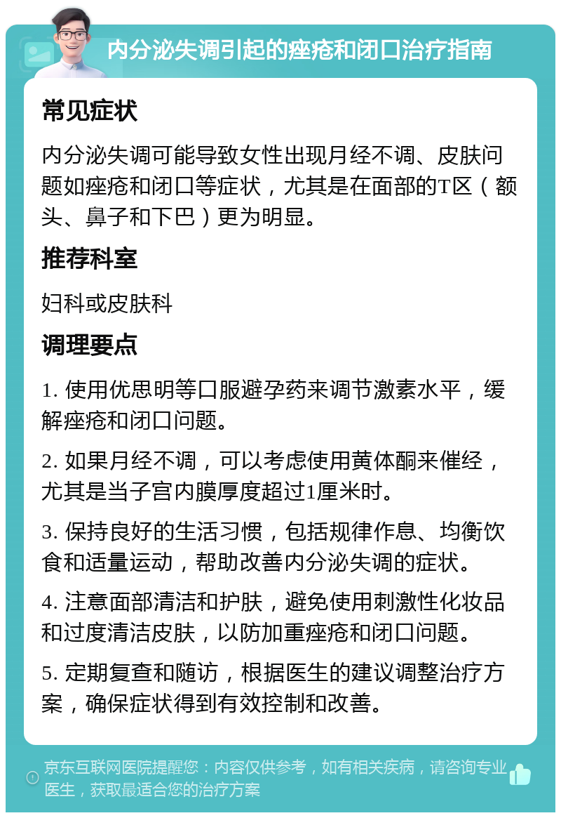 内分泌失调引起的痤疮和闭口治疗指南 常见症状 内分泌失调可能导致女性出现月经不调、皮肤问题如痤疮和闭口等症状，尤其是在面部的T区（额头、鼻子和下巴）更为明显。 推荐科室 妇科或皮肤科 调理要点 1. 使用优思明等口服避孕药来调节激素水平，缓解痤疮和闭口问题。 2. 如果月经不调，可以考虑使用黄体酮来催经，尤其是当子宫内膜厚度超过1厘米时。 3. 保持良好的生活习惯，包括规律作息、均衡饮食和适量运动，帮助改善内分泌失调的症状。 4. 注意面部清洁和护肤，避免使用刺激性化妆品和过度清洁皮肤，以防加重痤疮和闭口问题。 5. 定期复查和随访，根据医生的建议调整治疗方案，确保症状得到有效控制和改善。