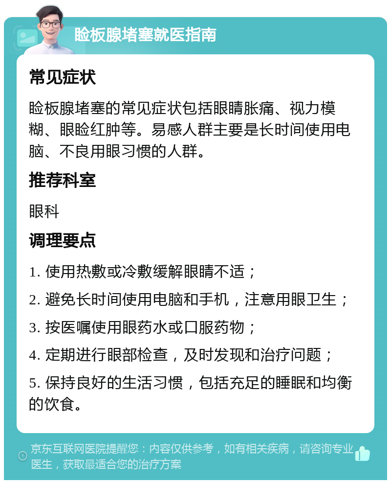 睑板腺堵塞就医指南 常见症状 睑板腺堵塞的常见症状包括眼睛胀痛、视力模糊、眼睑红肿等。易感人群主要是长时间使用电脑、不良用眼习惯的人群。 推荐科室 眼科 调理要点 1. 使用热敷或冷敷缓解眼睛不适； 2. 避免长时间使用电脑和手机，注意用眼卫生； 3. 按医嘱使用眼药水或口服药物； 4. 定期进行眼部检查，及时发现和治疗问题； 5. 保持良好的生活习惯，包括充足的睡眠和均衡的饮食。