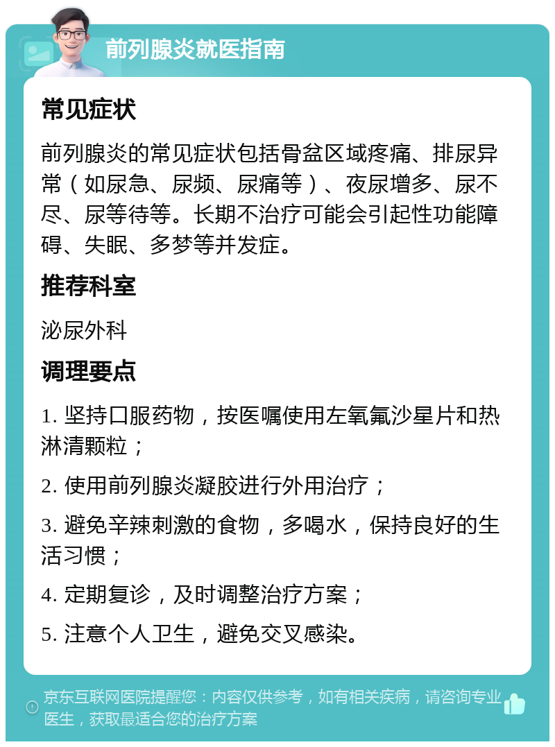 前列腺炎就医指南 常见症状 前列腺炎的常见症状包括骨盆区域疼痛、排尿异常（如尿急、尿频、尿痛等）、夜尿增多、尿不尽、尿等待等。长期不治疗可能会引起性功能障碍、失眠、多梦等并发症。 推荐科室 泌尿外科 调理要点 1. 坚持口服药物，按医嘱使用左氧氟沙星片和热淋清颗粒； 2. 使用前列腺炎凝胶进行外用治疗； 3. 避免辛辣刺激的食物，多喝水，保持良好的生活习惯； 4. 定期复诊，及时调整治疗方案； 5. 注意个人卫生，避免交叉感染。