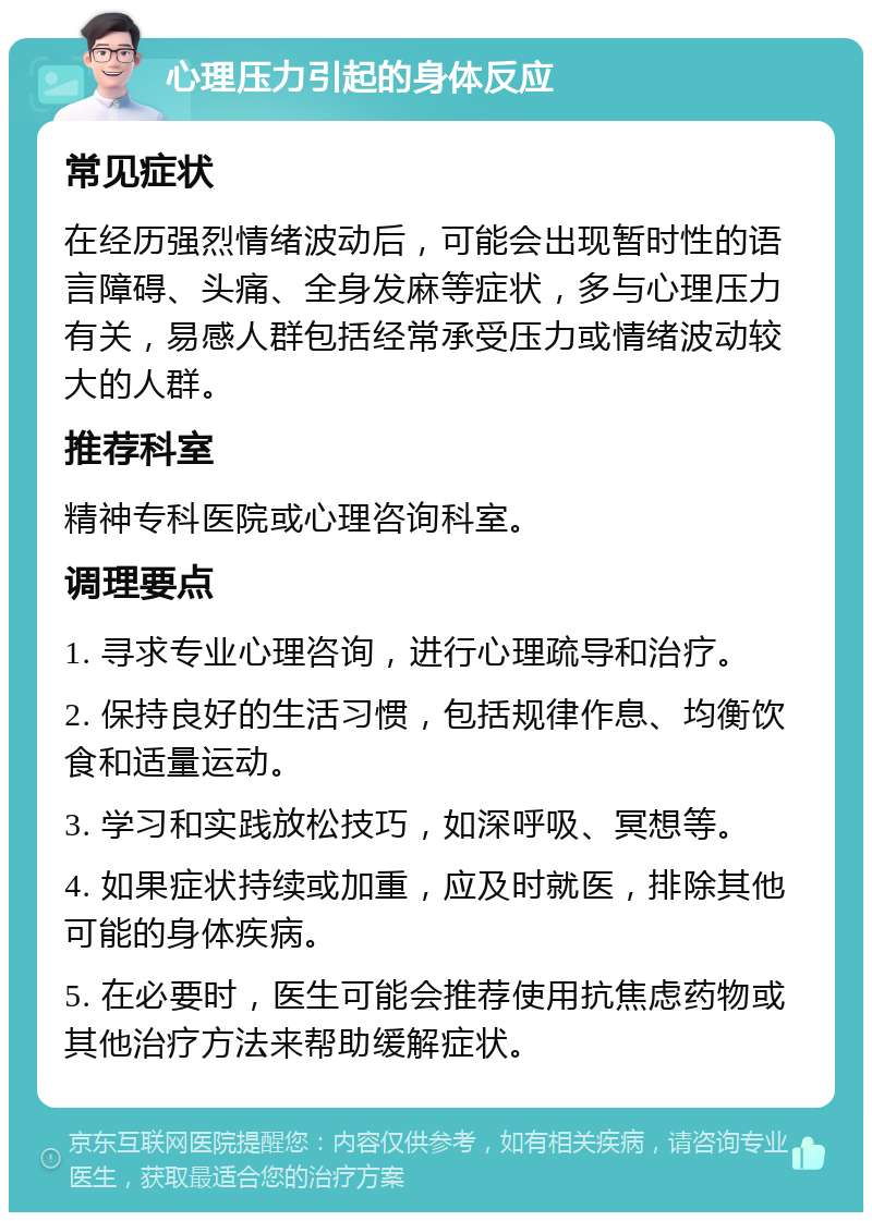 心理压力引起的身体反应 常见症状 在经历强烈情绪波动后，可能会出现暂时性的语言障碍、头痛、全身发麻等症状，多与心理压力有关，易感人群包括经常承受压力或情绪波动较大的人群。 推荐科室 精神专科医院或心理咨询科室。 调理要点 1. 寻求专业心理咨询，进行心理疏导和治疗。 2. 保持良好的生活习惯，包括规律作息、均衡饮食和适量运动。 3. 学习和实践放松技巧，如深呼吸、冥想等。 4. 如果症状持续或加重，应及时就医，排除其他可能的身体疾病。 5. 在必要时，医生可能会推荐使用抗焦虑药物或其他治疗方法来帮助缓解症状。