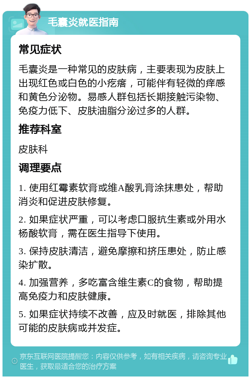 毛囊炎就医指南 常见症状 毛囊炎是一种常见的皮肤病，主要表现为皮肤上出现红色或白色的小疙瘩，可能伴有轻微的痒感和黄色分泌物。易感人群包括长期接触污染物、免疫力低下、皮肤油脂分泌过多的人群。 推荐科室 皮肤科 调理要点 1. 使用红霉素软膏或维A酸乳膏涂抹患处，帮助消炎和促进皮肤修复。 2. 如果症状严重，可以考虑口服抗生素或外用水杨酸软膏，需在医生指导下使用。 3. 保持皮肤清洁，避免摩擦和挤压患处，防止感染扩散。 4. 加强营养，多吃富含维生素C的食物，帮助提高免疫力和皮肤健康。 5. 如果症状持续不改善，应及时就医，排除其他可能的皮肤病或并发症。