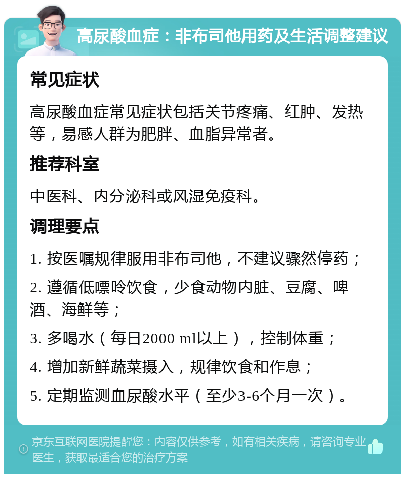 高尿酸血症：非布司他用药及生活调整建议 常见症状 高尿酸血症常见症状包括关节疼痛、红肿、发热等，易感人群为肥胖、血脂异常者。 推荐科室 中医科、内分泌科或风湿免疫科。 调理要点 1. 按医嘱规律服用非布司他，不建议骤然停药； 2. 遵循低嘌呤饮食，少食动物内脏、豆腐、啤酒、海鲜等； 3. 多喝水（每日2000 ml以上），控制体重； 4. 增加新鲜蔬菜摄入，规律饮食和作息； 5. 定期监测血尿酸水平（至少3-6个月一次）。