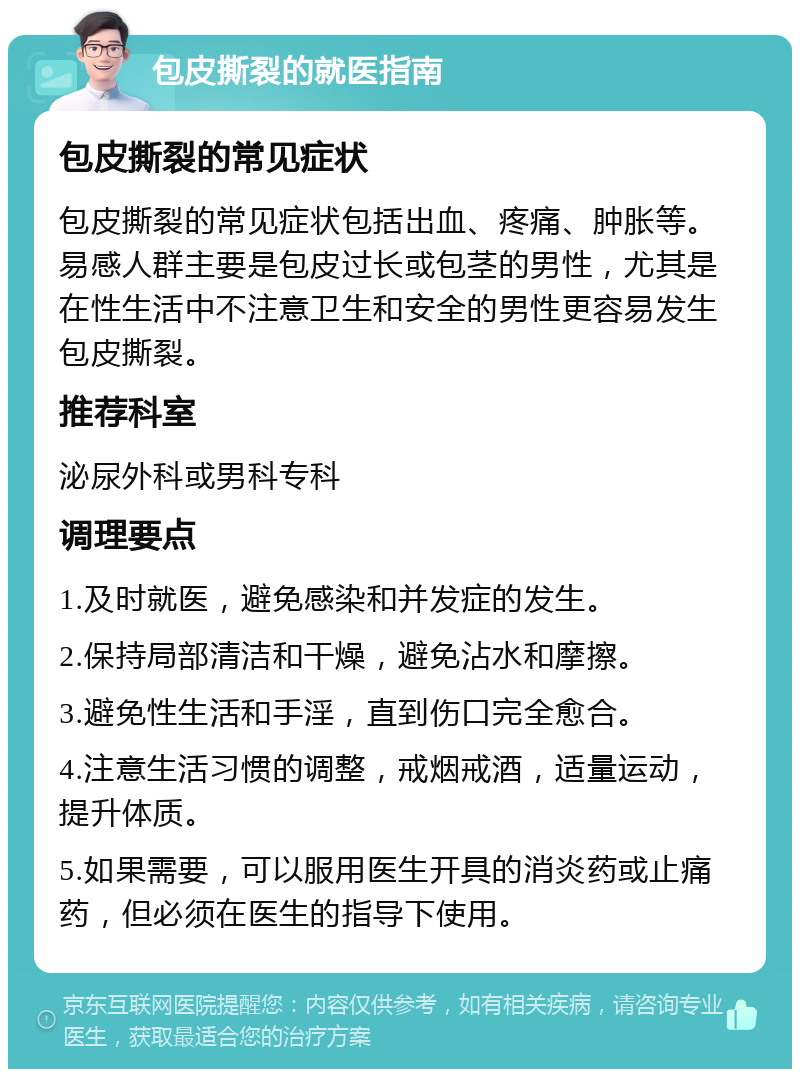 包皮撕裂的就医指南 包皮撕裂的常见症状 包皮撕裂的常见症状包括出血、疼痛、肿胀等。易感人群主要是包皮过长或包茎的男性，尤其是在性生活中不注意卫生和安全的男性更容易发生包皮撕裂。 推荐科室 泌尿外科或男科专科 调理要点 1.及时就医，避免感染和并发症的发生。 2.保持局部清洁和干燥，避免沾水和摩擦。 3.避免性生活和手淫，直到伤口完全愈合。 4.注意生活习惯的调整，戒烟戒酒，适量运动，提升体质。 5.如果需要，可以服用医生开具的消炎药或止痛药，但必须在医生的指导下使用。