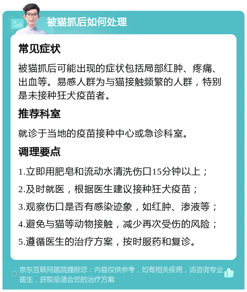 被猫抓后如何处理 常见症状 被猫抓后可能出现的症状包括局部红肿、疼痛、出血等。易感人群为与猫接触频繁的人群，特别是未接种狂犬疫苗者。 推荐科室 就诊于当地的疫苗接种中心或急诊科室。 调理要点 1.立即用肥皂和流动水清洗伤口15分钟以上； 2.及时就医，根据医生建议接种狂犬疫苗； 3.观察伤口是否有感染迹象，如红肿、渗液等； 4.避免与猫等动物接触，减少再次受伤的风险； 5.遵循医生的治疗方案，按时服药和复诊。