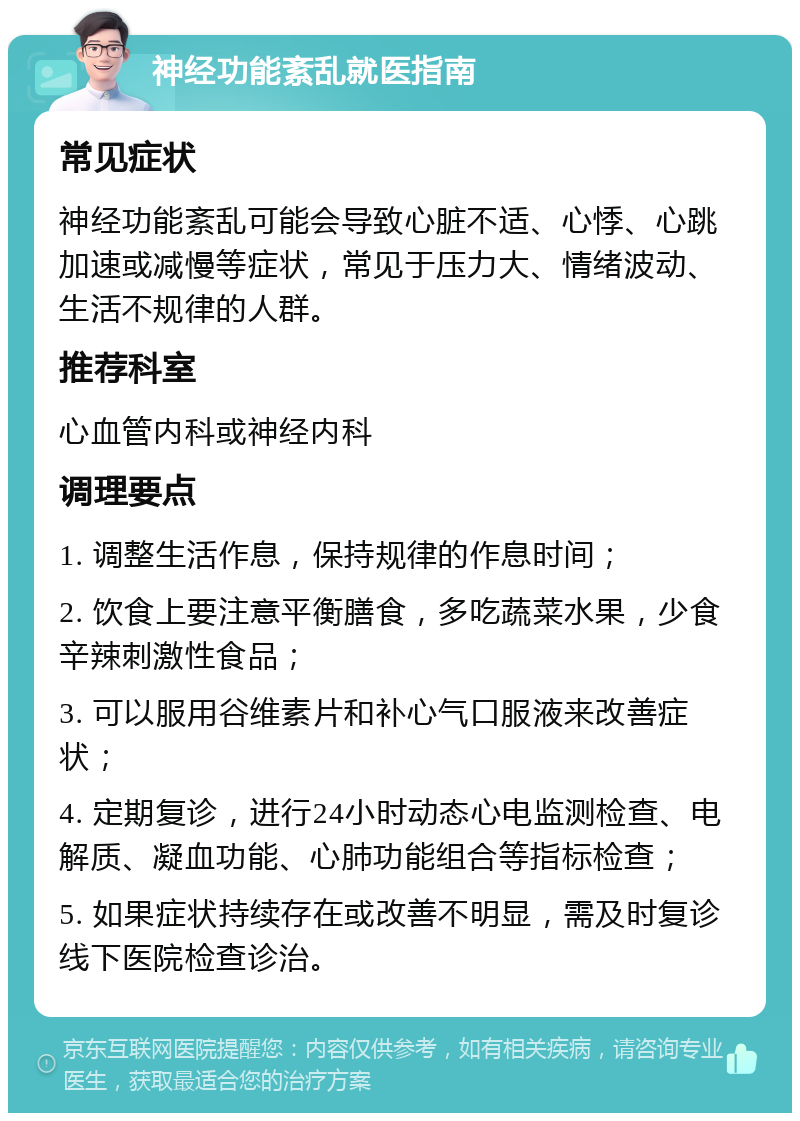 神经功能紊乱就医指南 常见症状 神经功能紊乱可能会导致心脏不适、心悸、心跳加速或减慢等症状，常见于压力大、情绪波动、生活不规律的人群。 推荐科室 心血管内科或神经内科 调理要点 1. 调整生活作息，保持规律的作息时间； 2. 饮食上要注意平衡膳食，多吃蔬菜水果，少食辛辣刺激性食品； 3. 可以服用谷维素片和补心气口服液来改善症状； 4. 定期复诊，进行24小时动态心电监测检查、电解质、凝血功能、心肺功能组合等指标检查； 5. 如果症状持续存在或改善不明显，需及时复诊线下医院检查诊治。