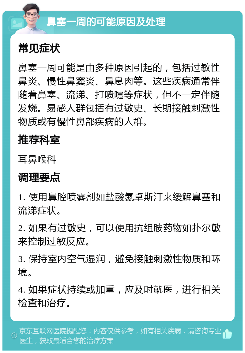 鼻塞一周的可能原因及处理 常见症状 鼻塞一周可能是由多种原因引起的，包括过敏性鼻炎、慢性鼻窦炎、鼻息肉等。这些疾病通常伴随着鼻塞、流涕、打喷嚏等症状，但不一定伴随发烧。易感人群包括有过敏史、长期接触刺激性物质或有慢性鼻部疾病的人群。 推荐科室 耳鼻喉科 调理要点 1. 使用鼻腔喷雾剂如盐酸氮卓斯汀来缓解鼻塞和流涕症状。 2. 如果有过敏史，可以使用抗组胺药物如扑尔敏来控制过敏反应。 3. 保持室内空气湿润，避免接触刺激性物质和环境。 4. 如果症状持续或加重，应及时就医，进行相关检查和治疗。