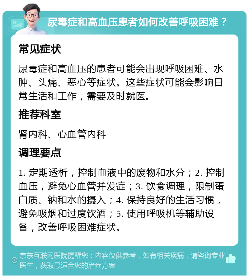 尿毒症和高血压患者如何改善呼吸困难？ 常见症状 尿毒症和高血压的患者可能会出现呼吸困难、水肿、头痛、恶心等症状。这些症状可能会影响日常生活和工作，需要及时就医。 推荐科室 肾内科、心血管内科 调理要点 1. 定期透析，控制血液中的废物和水分；2. 控制血压，避免心血管并发症；3. 饮食调理，限制蛋白质、钠和水的摄入；4. 保持良好的生活习惯，避免吸烟和过度饮酒；5. 使用呼吸机等辅助设备，改善呼吸困难症状。