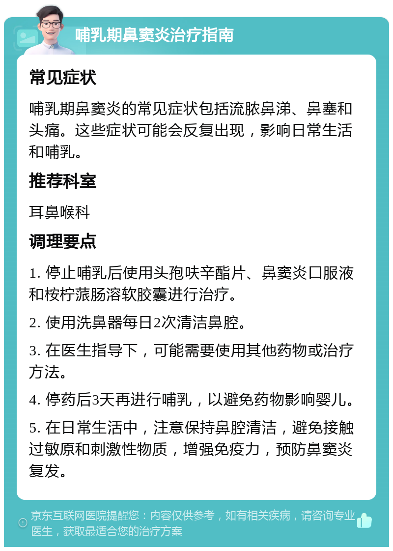 哺乳期鼻窦炎治疗指南 常见症状 哺乳期鼻窦炎的常见症状包括流脓鼻涕、鼻塞和头痛。这些症状可能会反复出现，影响日常生活和哺乳。 推荐科室 耳鼻喉科 调理要点 1. 停止哺乳后使用头孢呋辛酯片、鼻窦炎口服液和桉柠蒎肠溶软胶囊进行治疗。 2. 使用洗鼻器每日2次清洁鼻腔。 3. 在医生指导下，可能需要使用其他药物或治疗方法。 4. 停药后3天再进行哺乳，以避免药物影响婴儿。 5. 在日常生活中，注意保持鼻腔清洁，避免接触过敏原和刺激性物质，增强免疫力，预防鼻窦炎复发。