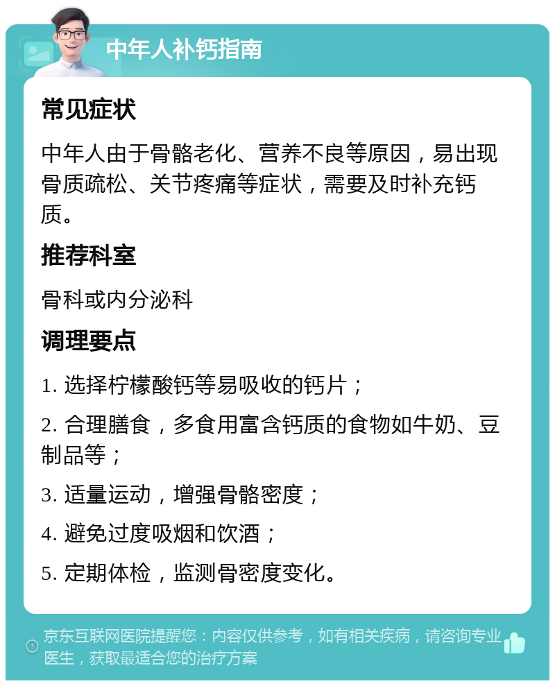 中年人补钙指南 常见症状 中年人由于骨骼老化、营养不良等原因，易出现骨质疏松、关节疼痛等症状，需要及时补充钙质。 推荐科室 骨科或内分泌科 调理要点 1. 选择柠檬酸钙等易吸收的钙片； 2. 合理膳食，多食用富含钙质的食物如牛奶、豆制品等； 3. 适量运动，增强骨骼密度； 4. 避免过度吸烟和饮酒； 5. 定期体检，监测骨密度变化。