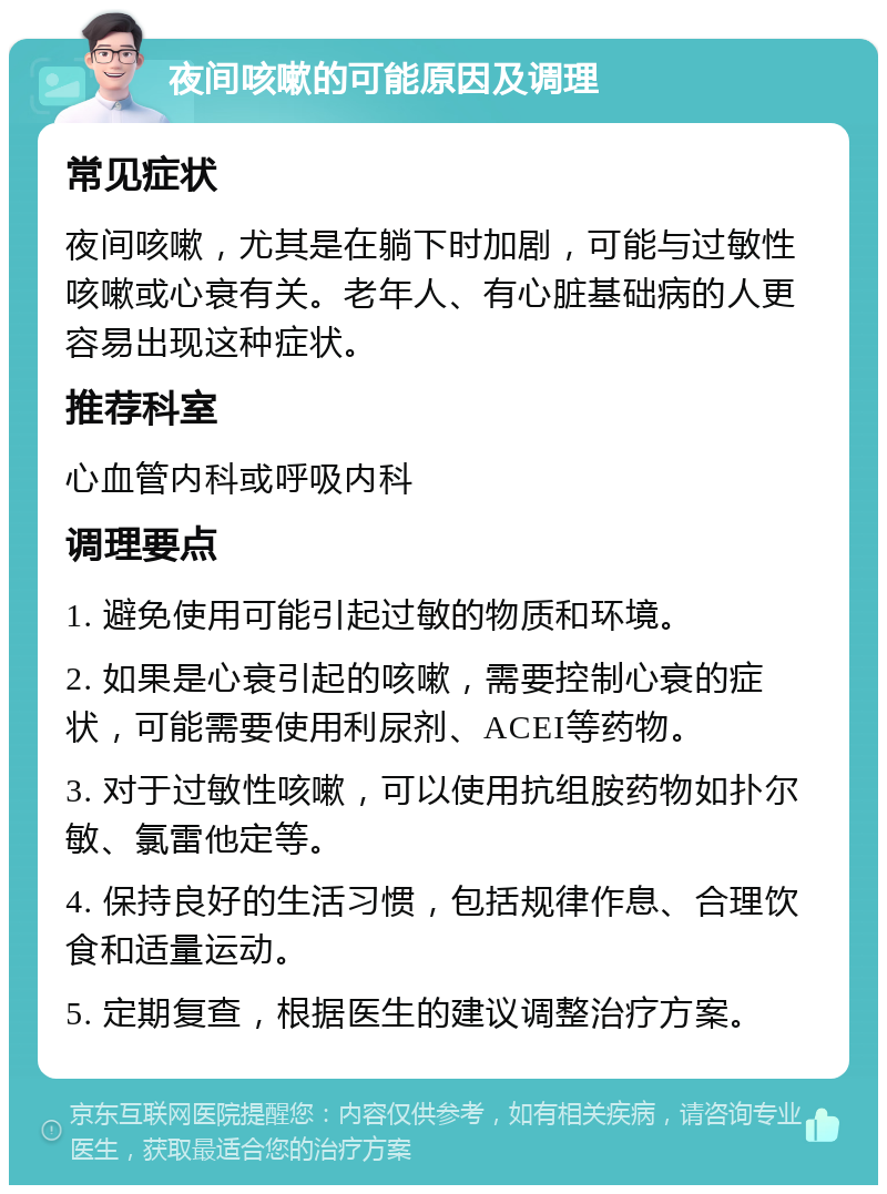 夜间咳嗽的可能原因及调理 常见症状 夜间咳嗽，尤其是在躺下时加剧，可能与过敏性咳嗽或心衰有关。老年人、有心脏基础病的人更容易出现这种症状。 推荐科室 心血管内科或呼吸内科 调理要点 1. 避免使用可能引起过敏的物质和环境。 2. 如果是心衰引起的咳嗽，需要控制心衰的症状，可能需要使用利尿剂、ACEI等药物。 3. 对于过敏性咳嗽，可以使用抗组胺药物如扑尔敏、氯雷他定等。 4. 保持良好的生活习惯，包括规律作息、合理饮食和适量运动。 5. 定期复查，根据医生的建议调整治疗方案。