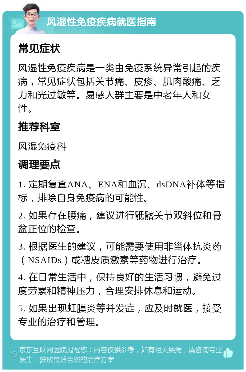 风湿性免疫疾病就医指南 常见症状 风湿性免疫疾病是一类由免疫系统异常引起的疾病，常见症状包括关节痛、皮疹、肌肉酸痛、乏力和光过敏等。易感人群主要是中老年人和女性。 推荐科室 风湿免疫科 调理要点 1. 定期复查ANA、ENA和血沉、dsDNA补体等指标，排除自身免疫病的可能性。 2. 如果存在腰痛，建议进行骶髂关节双斜位和骨盆正位的检查。 3. 根据医生的建议，可能需要使用非甾体抗炎药（NSAIDs）或糖皮质激素等药物进行治疗。 4. 在日常生活中，保持良好的生活习惯，避免过度劳累和精神压力，合理安排休息和运动。 5. 如果出现虹膜炎等并发症，应及时就医，接受专业的治疗和管理。