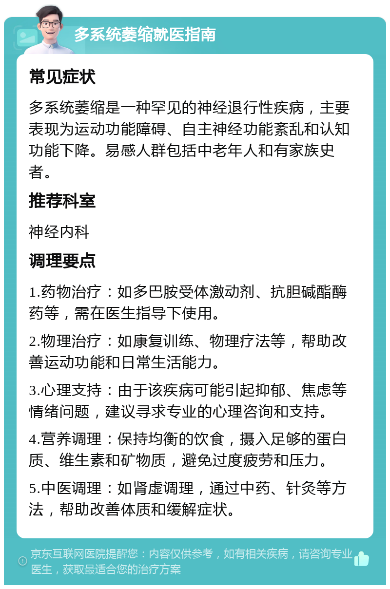 多系统萎缩就医指南 常见症状 多系统萎缩是一种罕见的神经退行性疾病，主要表现为运动功能障碍、自主神经功能紊乱和认知功能下降。易感人群包括中老年人和有家族史者。 推荐科室 神经内科 调理要点 1.药物治疗：如多巴胺受体激动剂、抗胆碱酯酶药等，需在医生指导下使用。 2.物理治疗：如康复训练、物理疗法等，帮助改善运动功能和日常生活能力。 3.心理支持：由于该疾病可能引起抑郁、焦虑等情绪问题，建议寻求专业的心理咨询和支持。 4.营养调理：保持均衡的饮食，摄入足够的蛋白质、维生素和矿物质，避免过度疲劳和压力。 5.中医调理：如肾虚调理，通过中药、针灸等方法，帮助改善体质和缓解症状。