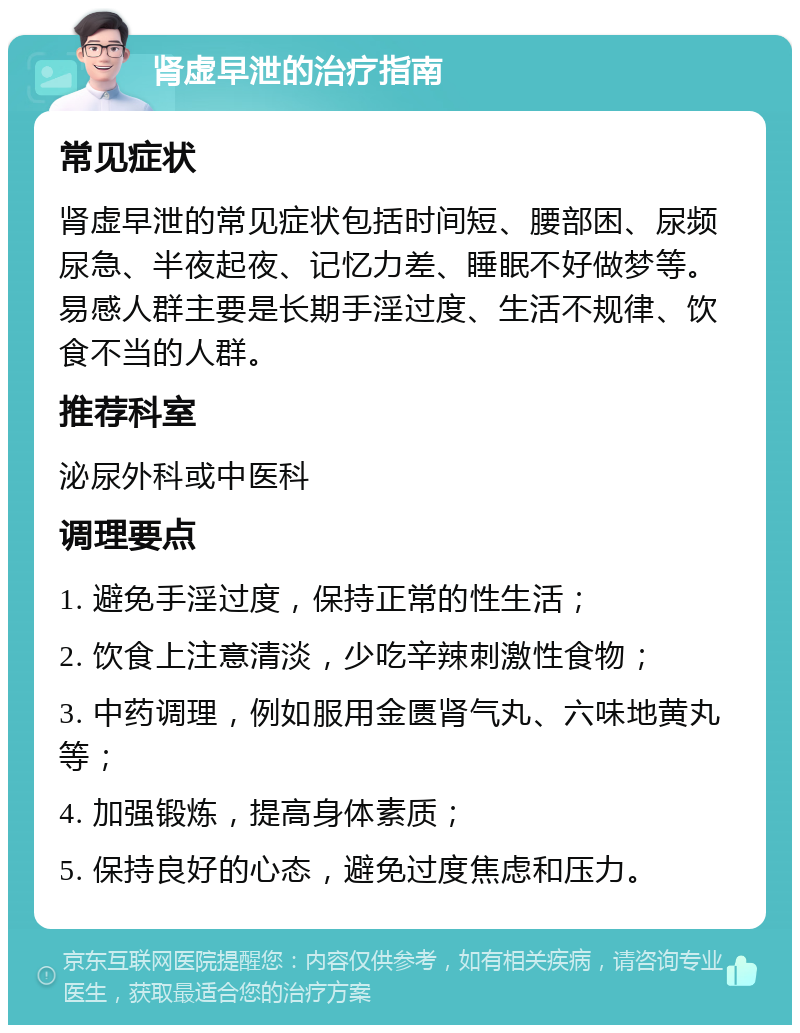 肾虚早泄的治疗指南 常见症状 肾虚早泄的常见症状包括时间短、腰部困、尿频尿急、半夜起夜、记忆力差、睡眠不好做梦等。易感人群主要是长期手淫过度、生活不规律、饮食不当的人群。 推荐科室 泌尿外科或中医科 调理要点 1. 避免手淫过度，保持正常的性生活； 2. 饮食上注意清淡，少吃辛辣刺激性食物； 3. 中药调理，例如服用金匮肾气丸、六味地黄丸等； 4. 加强锻炼，提高身体素质； 5. 保持良好的心态，避免过度焦虑和压力。